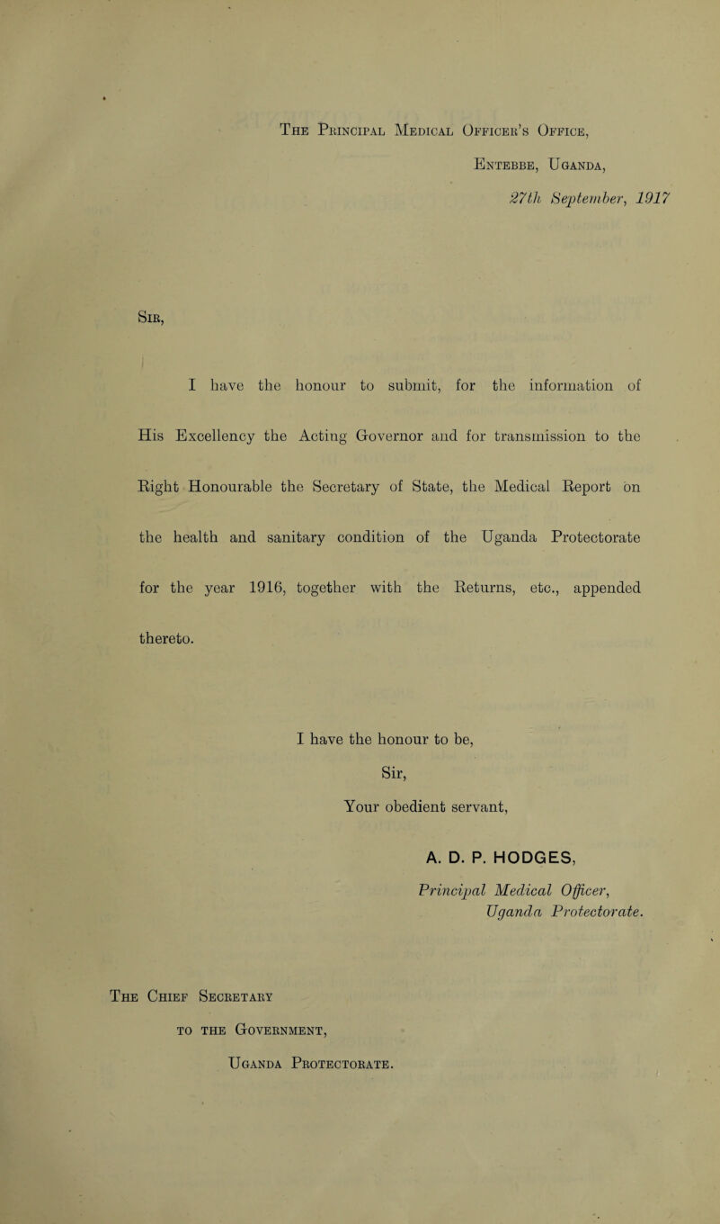 The Principal Medical Officer’s Office, Entebbe, Uganda, 27 th {September, 1917 Sir, I have the honour to submit, for the information of His Excellency the Acting Governor and for transmission to the Right Honourable the Secretary of State, the Medical Report on the health and sanitary condition of the Uganda Protectorate for the year 1916, together with the Returns, etc., appended thereto. I have the honour to be, Sir, Your obedient servant, A. D. P. HODGES, Principal Medical Officer, Uganda Protectorate. The Chief Secretary to the Government, Uganda Protectorate.