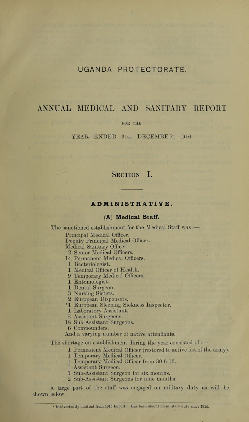 ANNUAL MEDICAL AND SANITARY REPORT FOR THE YEAR ENDED 31st DECEMBER, 1916. Section I. ADMINISTRATIVE. (A) Medical Staff. The sanctioned establishment for the Medical Stall was :— Principal Medical Officer. Deputy Principal Medical Officer. Medical Sanitary Officer. 2 Senior Medical Officers. 14 Permanent Medical Officers. 1 Bacteriologist. 1 Medical Officer of Health. 9 Temporary Medical Officers. 1 Entomologist. 1 Dental Surgeon. 3 Nursing Sisters. 2 European Dispensers. *1 European Sleeping Sickness Inspector. 1 Laboratory Assistant. 2 Assistant Surgeons. 18 Sub-Assistant Surgeons. 6 Compounders. And a varying number of native attendants. The shortage on establishment during the year consisted of: — 1 Permanent Medical Officer (restored to active list of the army). 1 Temporary Medical Officer. 1 Temporary Medical Officer from 30-6-16. 1 Assistant Surgeon. 1 Sub-Assistant Surgeon for six months. 2 Sub-Assistant Surgeons for nine months. A large part of the staff was engaged on military duty as will be shown below. * Inadvertently omitted from 1915 Report. Has been absent on military duty since 1914.