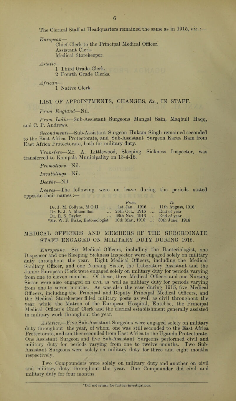 The Clerical Staff at Headquarters remained the same as in 1915, viz.:— European— Chief Clerk to the Principal Medical Officer. Assistant Clerk. Medical Storekeeper. Asiatic— 1 Third Grade Clerk. 2 Fourth Grade Clerks. African— 1 Native Clerk. LIST OF APPOINTMENTS, CHANGES, &c., IN STAFF. From England—Nil. From India—Sub-Assistant Surgeons Mangal Sain, Maqbull Haqq, and C. P. Andrews. Secondments—Sub-Assistant Surgeon Hukam Singh remained seconded to the East Africa Protectorate, and Sub-Assistant Surgeon Karta Ram from East Africa Protectorate, both for military duty. Transfers—Mr. A. Littlewood, Sleeping Sickness Inspector, was transferred to Kampala Municipality on 13-4-16. Pi v mo tions—N il. Invaliding s—N il. Deaths—Nil. Leaves—The following were opposite their names :— Dr. J. M, Collyns, M.O.H. Dr. R. J. A. Macmillan Dr. R. S. Taylor ... *Mr. W. F. Fiske, Entomologist on leave during From 1st Jan., 1916 ... 26th Oct., 1916 26th Nov., 1916 10th Mar., 1916 ... the periods stated To llth August, 1916 End of year End of year 30th June, 1916 MEDICAL OFFICERS AND MEMBERS OF THE SUBORDINATE STAFF ENGAGED ON MILITARY DUTY DURING 1916. Europeans.—Six Medical Officers, including the Bacteriologist, one Dispenser and one Sleeping Sickness Inspector were engaged solely on military duty throughout the year. Eight Medical Officers, including the Medical Sanitary Officer, and one Nursing Sister, the Laboratory Assistant and the Junior European Clerk were engaged solely on military duty for periods varying from one to eleven months. Of these, three Medical Officers and one Nursing Sister were also engaged on civil as well as military duty for periods varying from one to seven months. As was also the case during 1915, five Medical Officers, including the Principal and Deputy Principal Medical Officers, and the Medical Storekeeper filled military posts as well as civil throughout the year, while the Matron of the European Hospital, Entebbe, the Principal Medical Officer’s Chief Clerk and the clerical establishment generally assisted in military work throughout the year. Asiatics.—Five Sub-Assistant Surgeons were engaged solely on military duty throughout the year, of whom one was still seconded to the East Africa Protectorate, and another seconded from East Africa to the Uganda Protectorate. One Assistant Surgeon and five Sub-Assistant Surgeons performed civil and military duty for periods varying from one to twelve months. Two Sub- Assistant Surgeons were solely on military duty for three and eight months respectively. Two Compounders were solely on military duty and another on civil and military duty throughout the year. One Compounder did civil and military duty for four months. *Did not return for further investigations.