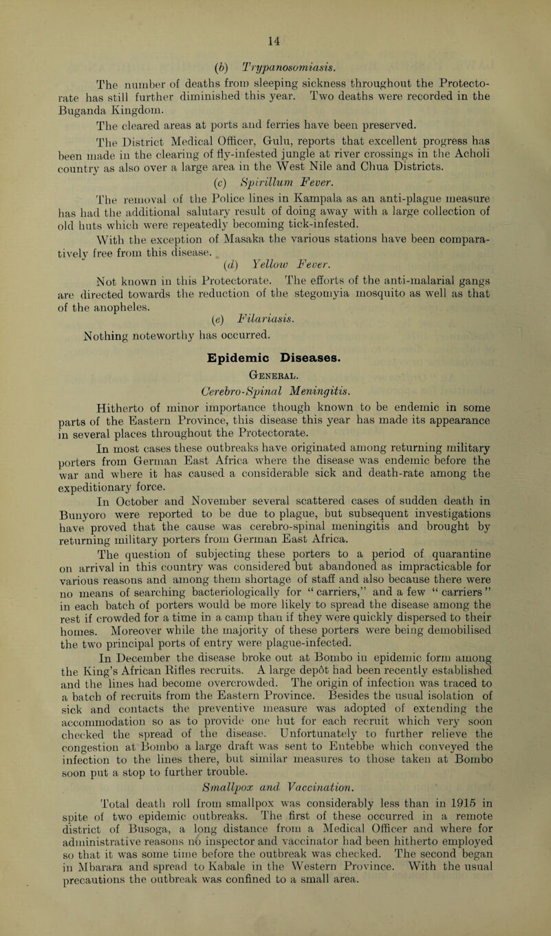 (b) Trypanosomiasis. The number of deaths from sleeping sickness throughout the Protecto¬ rate has still further diminished this year. Two deaths were recorded in the BUganda Kingdom. The cleared areas at ports and ferries have been preserved. The District Medical Officer, Gulu, reports that excellent progress has been made in the clearing of fly-infested jungle at river crossings in the Acholi country as also over a large area in the West Nile and Chua Districts. (c) Spirillum Fever. The removal of the Police lines in Kampala as an anti-plague measure has had the additional salutary result of doing away with a large collection of old huts which were repeatedly becoming tick-infested. With the exception of Masaka the various stations have been compara¬ tively free from this disease. (d) Yellow Fever. Not known in this Protectorate. The efforts of the anti-malarial gangs are directed towards the reduction of the stegomyia mosquito as well as that of the anopheles. (e) Filariasis. Nothing noteworthy has occurred. Epidemic Diseases. General. Cerebro-Spinal Meningitis. Hitherto of minor importance though known to be endemic in some parts of the Eastern Province, this disease this year has made its appearance m several places throughout the Protectorate. In most cases these outbreaks have originated among returning military porters from German East Africa where the disease was endemic before the war and where it has caused a considerable sick and death-rate among the expeditionary force. In October and November several scattered cases of sudden death in Bunyoro were reported to be due to plague, but subsequent investigations have proved that the cause was cerebro-spinal meningitis and brought by returning military porters from German East Africa. The question of subjecting these porters to a period of quarantine on arrival in this country was considered but abandoned as impracticable for various reasons and among them shortage of staff and also because there were no means of searching bacteriologically for “ carriers,” and a few “ carriers ” in each batch of porters would be more likely to spread the disease among the rest if crowded for a time in a camp than if they were quickly dispersed to their homes. Moreover while the majority of these porters were being demobilised the two principal ports of entry were plague-infected. In December the disease broke out at Bornbo in epidemic form among the King’s African Rifles recruits. A large depot had been recently established and the lines had become overcrowded. The origin of infection was traced to a batch of recruits from the Eastern Province. Besides the usual isolation of sick and contacts the preventive measure was adopted of extending the accommodation so as to provide one hut for each recruit which very soon checked the spread of the disease. Unfortunately to further relieve the congestion at Bombo a large draft was sent to Entebbe which conveyed the infection to the lines there, but similar measures to those taken at Bombo soon put a stop to further trouble. Smallpox and Vaccination. Total death roll from smallpox was considerably less than in 1915 in spite of two epidemic outbreaks. The first of these occurred in a remote district of Busoga, a long distance from a Medical Officer and where for administrative reasons no inspector and vaccinator had been hitherto employed so that it was some time before the outbreak was checked. The second began in Mbarara and spread to Kabale in the Western Province. With the usual precautions the outbreak was confined to a small area.