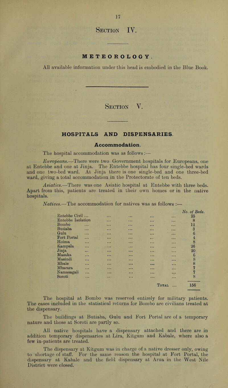 Section IV. METEOROLOGY. All available information under this head is embodied in the Blue Book. Section V. HOSPITALS AND DISPENSARIES. Accommodation. The hospital accommodation was as follows:—- Europeans.—There were two Government hospitals for Europeans, one at Entebbe and one at Jinja. The Entebbe hospital has four single-bed wards and one two-bed ward. At Jinja there is one single-bed and one three-bed ward, giving a total accommodation in the Protectorate of ten beds. Asiatics.—There was one Asiatic hospital at Entebbe with three beds. Apart from this, patients are treated in their own homes or in the native hospitals. Natives.—The accommodation for natives was as follows :— Entebbe Civil ... Entebbe Isolation Bombo Butiaba Gulu Fort Portal Hoima Kampala Jinja Masaka Masindi Mbale Mbarara Namasagali Soroti Total No. of Beds. 25 8 12 3 6 4 8 26 20 6 8 8 7 7 8 156 The hospital at Bombo was reserved entirely for military patients. The cases included in the statistical returns for Bombo are civilians treated at the dispensary. The buildings at Butiaba, Gulu and Fort Portal are of a temporary nature and those at Soroti are partly so. All native hospitals have a dispensary attached and there are in addition temporary dispensaries at Lira, Kitgum and Kabale, where also a few in-patients are treated. The dispensary at Kitgum was in charge of a native dresser only, owing to shortage of staff. For the same reason the hospital at Fort Portal, the dispensary at Kabale and the field dispensary at Arua in the West Nile District were closed.