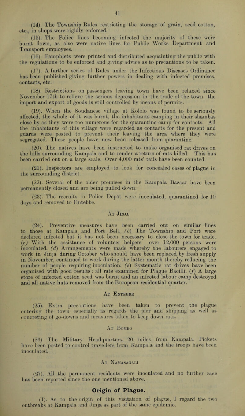 (14) . The Township Rules restricting the storage of grain, seed cotton, etc., in shops were rigidly enforced. (15) . The Police lines becoming infected the majority of these were burnt down, as also were native lines for Public Works Department and Transport employees. (16) . Pamphlets were printed and distributed acquainting the public with the regulations to be enforced and giving advice as to precautions to be taken. (17) . A further series of Rules under the Infectious Diseases Ordinance has been published giving, further powers in dealing with infected premises, contacts, etc. (18) . Restrictions on passengers leaving town have been relaxed since November 17th to relieve the serious depression in the trade of the town: the import and export of goods is still controlled by means of permits. (19) . When the Soudanese village at Kololo was found to be seriously affected, the whole of it was burnt, the inhabitants camping in their shambas close by as they were too numerous for the quarantine camp for contacts. All the inhabitants of this village were regarded as contacts for the present and guards were posted to prevent their leaving the area where they were segregated. These people have now been released from quarantine. (20) . The natives have been instructed to make organised rat drives on the hills surrounding Kampala and to render a return of rats killed. This has been carried out on a large scale. Over 4,000 rats’ tails have been counted. (21) . Inspectors are employed to look for concealed cases of plague in the surrounding district. (22) . Several of the older premises in the Kampala Bazaar have been permanently closed and are being pulled down. (23) . The recruits in Police Depot were inoculated, quarantined for 10 days and removed to Entebbe. At Jinja (24) . Preventive measures have been carried out on similar lines to those at Kampala and Port Bell, (b) The Township and Port were declared infected but it has not been necessary to close the town for trade. (c) With the assistance of volunteer helpers over 12,000 persons were inoculated, (d) Arrangements were made whereby the labourers engaged to work in Jinja during October who should have been replaced by fresh supply in November, continued to work during the latter month thereby reducing the number of people requiring inoculation. (e) Systematic rat drives have been organised with good results; all rats examined for Plague Bacilli, (f) A large store of infected cotton seed was burnt and an infected labour camp destroyed and all native huts removed from the European residential quarter. At Entebbe (25) . Extra precautions have been taken to prevent the plague entering the town especially as regards the pier and shipping as well as concreting of go-downs and measures taken to keep down rats. At Bombo (26) . The Military Headquarters, 20 miles from Kampala. Pickets have been posted to control travellers from Kampala and the troops have been inoculated. At Namasaoali (27) . All the permanent residents were inoculated and no further case has been reported since the one mentioned above. Origin of Plague. (1). As to the origin of this visitation of plague, I regard the two outbreaks at Kampala and Jinja as part of the same epidemic.