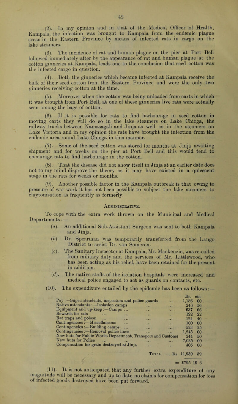 (2) . In my opinion and in that of the Medical Officer of Health, Kampala, the infection was brought to Kampala from the endemic plague areas in the Eastern Province by means of infected rats in cargo on the lake steamers. (3) . The incidence of rat and human plague on the pier at Port Bell followed immediately after by the appearance of rat and human plague at the cotton ginneries at Kampala, leads one to the conclusion that seed cotton was the infected cargo in question. (4) . Both the ginneries which became infected at Kampala receive the bulk of their seed cotton from the Eastern Province and were the only two ginneries receiving cotton at the time. (5) . Moreover when the cotton was being unloaded from carts in which it was brought from Port Bell, at one of these ginneries live rats were actually seen among the bags of cotton. (6) . If it is possible for rats to find harbourage in seed cotton in moving carts they will do so in the lake steamers on Lake Chioga, the railway trucks between Namasagali and Jinja as well as in the steamers on Lake Victoria and in my opinion the rats have brought the infection from the endemic area round Lake Chioga in this manner. (7) . Some of the seed cotton was stored for months at Jinja awaiting shipment and for weeks on the pier at Port Bell and this would tend to encourage rats to find harbourage in the cotton. (8) . That the disease did not show itself in Jinja at an earlier date does not to my mind disprove the theory as it may have existed in a quiescent stage in the rats for weeks or months. (9) . Another possible factor in the Kampala outbreak is that owing to pressure of war work it has not been possible to subject the lake steamers to claytonisation as frequently as formerly. Administrative. To cope with the extra work thrown on the Municipal and Medical Departments:— (a) . An additional Sub-Assistant Surgeon was sent to both Kampala and Jinja. (b) . Dr. Spearman was temporarily transferred from the Lango District to assist Dr. van Someren. (c) . The Sanitary Inspector at Kampala, Mr. Mackenzie, was re-called from military duty and the services of Mr. Littlewood, who has been acting as his relief, have been retained for the present in addition. (d) . The native staffs of the isolation hospitals were increased and medical police engaged to act as guards on contacts, etc. (10) . The expenditure entailed by the epidemic has been as follows:— Rs. cts. Pay :—Superintendents, inspectors and police guards 1,186 00 Native attendants :—Isolation camps ... 246 56 Equipment and up-keep :—Camps ... • • • • • • 637 66 Rewards for rats • • • • • • 192 22 Rat traps and poison • • • • • • 124 40 Contingencies :—Miscellaneous ... . , . 100 00 Contingencies :—Building camps ... ... 523 25 Contingencies :—Removal police lines • • • • • • 1,245 00 New huts for Public Works Department, Transport and Customs 244 50 New huts for Police ... 7,035 00 Compensation for grain destroyed at Jinja ... 405 00 Total ... Rs. 11,939 59 = £795 19 6 (11). It is not anticipated that any further extra expenditure of any magnitude will be necessary and up to date no claims for compensation for loss of infected goods destroyed have been put forward.