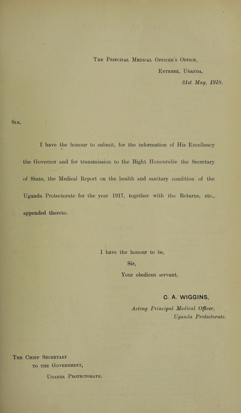 The Principal Medical Officer’s Office, Entebbe, Uganda, 31st May, 1918. Sir, I have the honour to submit, for the information of His Excellency ♦ the Governor and for transmission to the Right Honourable the Secretary of State, the Medical Report on the health and sanitary condition of the Uganda Protectorate for the year 1917, together with the Returns, etc., appended thereto. I have the honour to be, Sir, Your obedient servant, C. A. WIGGINS, Acting Principal Medical Officer, Uganda Protectorate. The Chief Secretary to the Government, Uganda Protectorate.