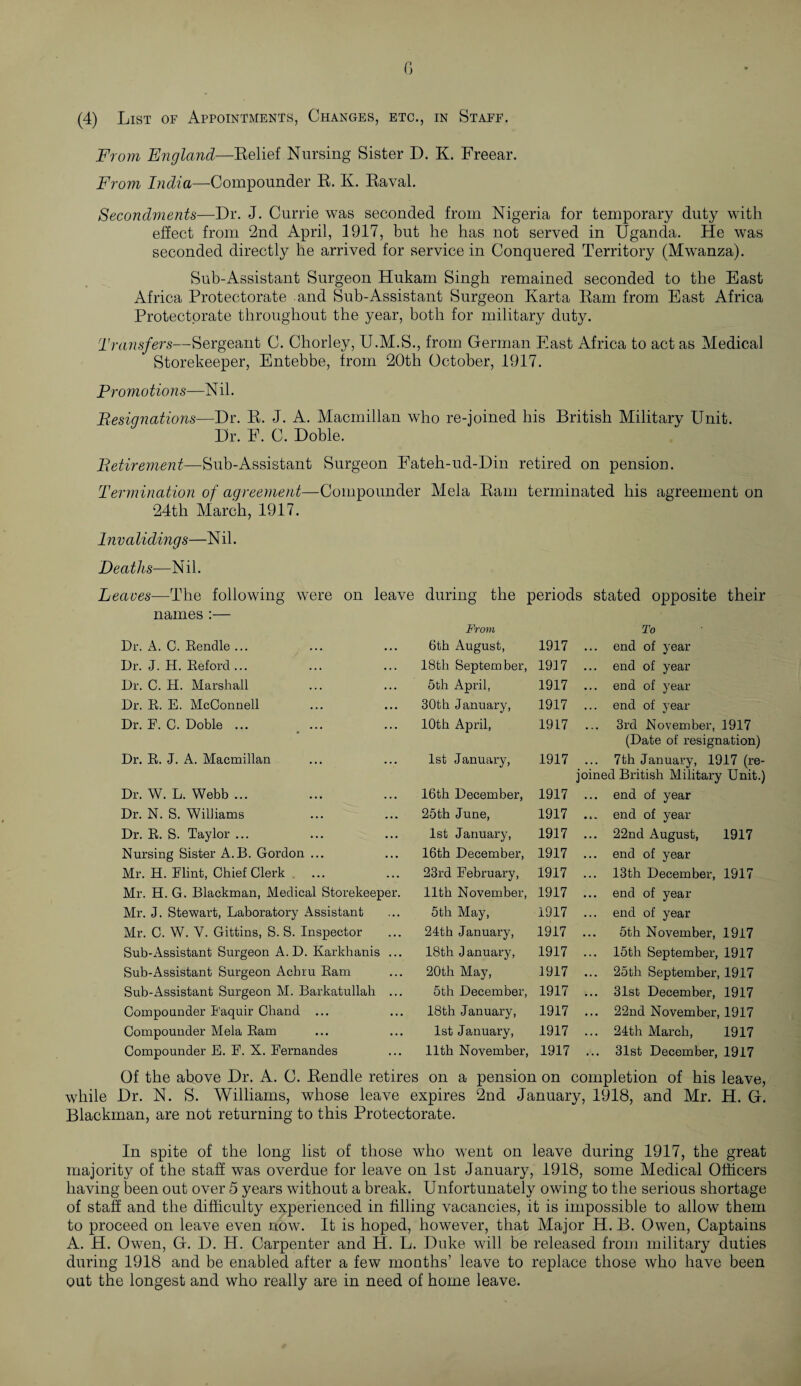 G (4) List of Appointments, Changes, etc., in Staff. From England—Relief Nursing Sister D. K. Freear. From India—Compounder R. K. Raval. Secondments—Dr. J. Currie was seconded from Nigeria for temporary duty with effect from 2nd April, 1917, but he has not served in Uganda. He was seconded directly he arrived for service in Conquered Territory (Mwanza). Sub-Assistant Surgeon Hukam Singh remained seconded to the East Africa Protectorate and Sub-Assistant Surgeon Karta Ram from East Africa Protectorate throughout the year, both for military duty. Transfers—Sergeant C. Chorley, U.M.S., from German East Africa to act as Medical Storekeeper, Entebbe, from 20th October, 1917. Pro m otion s—N i 1. Resignations—Dr. R. J. A. Macmillan who re-joined his British Military Unit. Dr. F. C. Doble. Retirement—Sub-Assistant Surgeon Fateh-ud-Din retired on pension. Termination of agreement—Compounder Mela Ram terminated his agreement on 24th March, 1917. Invalidings—N il. Deaths—Nil. Leaves—The following were on leave during the periods stated opposite their names :— Dr. A. C. Renclle ... Dr. J. H. Reford... Dr. C. H. Marshall Dr. R. E. McConnell Dr. E. C. Doble ... , ... Dr. R. -J. A. Macmillan Dr. W. L. Webb ... Dr. N. S. Williams Dr. R. S. Taylor ... Nursing Sister A.B. Gordon ... Mr. H. Elint, Chief Clerk Mr. H. G. Blackman, Medical Storekeeper. Mr. J. Stewart, Laboratory Assistant Mr. C. W. V. Gittins, S. S. Inspector Sub-Assistant Surgeon A.D. Karkhanis ... Sub-Assistant Surgeon Achru Ram Sub-Assistant Surgeon M. Barkatullah ... Compounder I'aquir Chand ... Compounder Mela Ram Compounder E. E. X. Eernandes From To 6th August, 1917 ... end of year 18th September, 1917 ... end of year 5th April, 1917 ... end of year 30th January, 1917 ... end of year 10th April, 1917 3rd November, 1917 (Date of resignation) 1st January, 1917 ... 7th January, 1917 (re joined British Military Unit. 16th December, 1917 ... end of year 25th June, 1917 ... end of year 1st January, 1917 ... 22nd August, 1917 16th December, 1917 ... end of year 23rd February, 1917 ... 13th December, 1917 11th November, 1917 ... end of year 5th May, 1917 ... end of year 24th January, 1917 5th November, 1917 18th January, 1917 15th September, 1917 20th May, 1917 ... 25th September, 1917 5th December, 1917 ... 31st December, 1917 18th January, 1917 ... 22nd November, 1917 1st January, 1917 ... 24th March, 1917 11th November, 1917 ... 31st December, 1917 Of the above Dr. A. C. Rendle retires on a pension on completion of his leave, while Dr. N. S. Williams, whose leave expires 2nd January, 1918, and Mr. H. G. Blackman, are not returning to this Protectorate. In spite of the long list of those who went on leave during 1917, the great majority of the staff was overdue for leave on 1st January, 1918, some Medical Officers having been out over 5 years without a break. Unfortunately owing to the serious shortage of staff and the difficulty experienced in filling vacancies, it is impossible to allow them to proceed on leave even now. It is hoped, however, that Major H. B. Owen, Captains A. H. Owen, G. D. H. Carpenter and H. L. Duke will be released from military duties during 1918 and be enabled after a few months’ leave to replace those who have been out the longest and who really are in need of home leave.