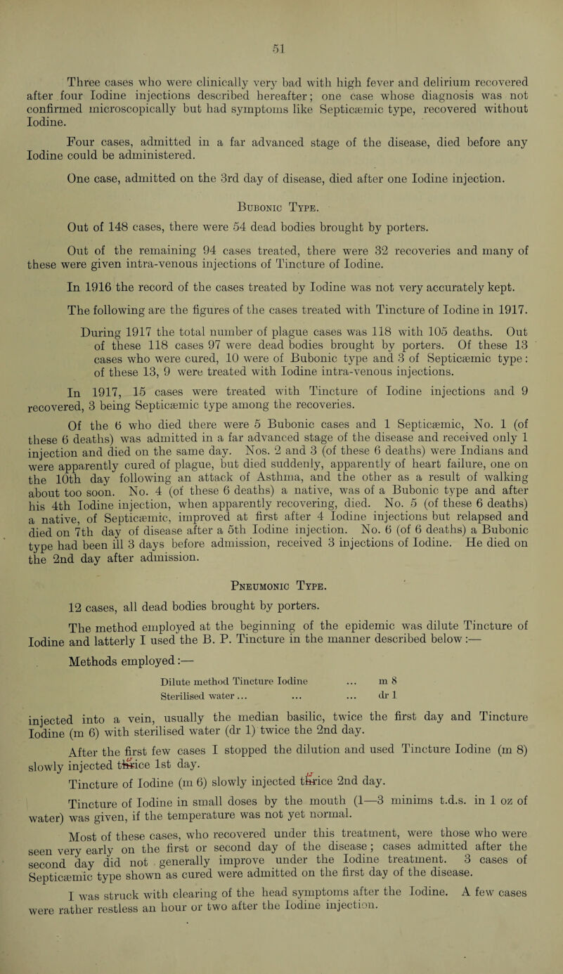 Three cases who were clinically very bad with high fever and delirium recovered after four Iodine injections described hereafter; one case whose diagnosis was not confirmed microscopically but had symptoms like Septicsemic type, recovered without Iodine. Four cases, admitted in a far advanced stage of the disease, died before any Iodine could be administered. One case, admitted on the 3rd day of disease, died after one Iodine injection. Bubonic Type. Out of 148 cases, there were 54 dead bodies brought by porters. Out of the remaining 94 cases treated, there were 32 recoveries and many of these were given intra-venous injections of Tincture of Iodine. In 1916 the record of the cases treated by Iodine was not very accurately kept. The following are the figures of the cases treated with Tincture of Iodine in 1917. During 1917 the total number of plague cases was 118 with 105 deaths. Out of these 118 cases 97 were dead bodies brought by porters. Of these 13 cases who were cured, 10 were of Bubonic type and 3 of Septicsemic type : of these 13, 9 were treated with Iodine intra-venous injections. In 1917, 15 cases were treated with Tincture of Iodine injections and 9 recovered, 3 being Septicsemic type among the recoveries. Of the 6 who died there were 5 Bubonic cases and 1 Septicasmic, No. 1 (of these 6 deaths) was admitted in a far advanced stage of the disease and received only 1 injection and died on the same day. Nos. 2 and 3 (of these 6 deaths) were Indians and were apparently cured of plague, but died suddenly, apparently of heart failure, one on the 10th day following an attack of Asthma, and the other as a result of walking about too soon. No. 4 (of these 6 deaths) a native, was of a Bubonic type and after his 4th Iodine injection, when apparently recovering, died. No. 5 (of these 6 deaths) a native, of Septicsemic, improved at first after 4 Iodine injections but relapsed and died on 7th day of disease after a 5th Iodine injection. No. 6 (of 6 deaths) a Bubonic type had been ill 3 days before admission, received 3 injections of Iodine. He died on the 2nd day after admission. Pneumonic Type. 12 cases, all dead bodies brought by porters. The method employed at the beginning of the epidemic was dilute Tincture of Iodine and latterly I used the B. P. Tincture in the manner described below:— Methods employed:— Dilute method Tincture Iodine ... m 8 Sterilised water... ... ... dr 1 injected into a vein, usually the median basilic, twice the first day and Tincture Iodine (m 6) with sterilised water (dr 1) twice the 2nd day. After the first few cases I stopped the dilution and used Tincture Iodine (m 8) slowly injected thrice 1st day. Tincture of Iodine (m 6) slowly injected thrice 2nd day. Tincture of Iodine in small doses by the mouth (1—3 minims t.d.s. in 1 oz of water) was given, if the temperature was not yet normal. Most of these cases, who recovered under this treatment, were those who were seen very early on the first or second day of the disease; cases admitted after the second day did not generally improve under the Iodine treatment. 3 cases of Septicemic type shown as cured were admitted on the first day of the disease. I was struck with clearing of the head symptoms after the Iodine. A few cases were rather restless an hour or two after the Iodine injection.