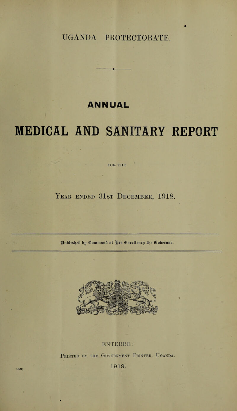 UGANDA PROTECTORATE. ANNUAL MEDICAL AND SANITARY REPORT % FOR THE Year ended 31st December, 1918. ^ublisljcil Jjii ®ommanir of His (EArdbitcp tlje (Sobmtor. ENTEBBE: Printed by the Government Printer, Uganda. 1629) 1919.