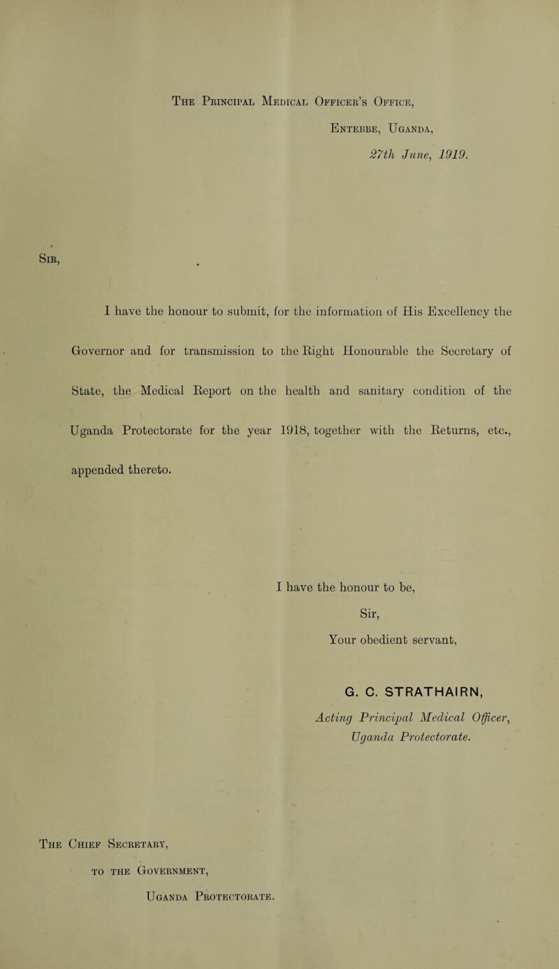 The Principal Medical Officer’s Office, Entebbe, Uganda, 27tli June, 1919. Sir, I have the honour to submit, for the information of His Excellency the Governor and for transmission to the Eight Honourable the Secretary of State, the Medical Eeport on the health and sanitary condition of the Uganda Protectorate for the year 1918, together with the Eeturns, etc., appended thereto. I have the honour to be, Sir, Your obedient servant, G. C. STRATHAIRN, Acting Principal Medical Officer, Uganda Protectorate. The Chief Secretary, to the Government, Uganda Protectorate.