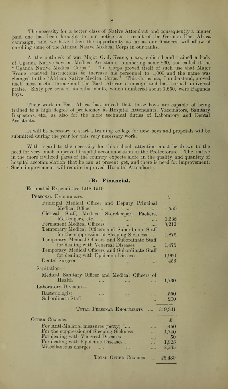 The necessity for a better class of Native Attendant and consequently a higher paid one has been brought to our notice as a result of the German East Africa campaign, and we have taken the opportunity as far as our finances will allow of enrolling some of the African Native Medical Corps in our ranks. At the outbreak of war Major G. J. Keane, d.s.o., enlisted and trained a body of Uganda Native boys as Medical Assistants, numbering some 260, and called it the “Uganda Native Medical Corps.” This Corps proved itself of such use that Major Keane received instructions to increase his personnel to 1,000 and the name was changed to the “African Native Medical Corps.” This Corps has, I understand, proved itself most useful throughout the East African campaign and has earned universal praise. Sixty per cent of its enlistments, which numbered about 1,650, were Baganda boys. Their work in East Africa has proved that these boys are capable of being trained to a high degree of proficiency as Hospital Attendants, Vaccinators, Sanitary Inspectors, etc., as also for the more technical duties of Laboratory and Dental Assistants. It will be necessary to start a training college for new boys and proposals will be submitted during the year for this very necessary work. With regard to the necessity for this school, attention must be drawn to the need for very much improved hospital accommodation in the Protectorate. The native in the more civilized parts of the country expects more in the quality and quantity of hospital accommodation that he can at present get, and there is need for improvement. Such improvement will require improved Hospital Attendants. (B) Financial. Estimated Expenditure 1918-1919. Personal Emoluments.— £ Principal Medical Officer and Deputy Principal Medical Officer .... .... .... 1,550 Clerical Staff, Medical Storekeeper, Packers, Messengers, etc. ... .... .... 1,335 Permanent Medical Officers .... .... 8,212 Temporary Medical Officers and Subordinate Staff for the suppression of Sleeping Sickness .... 1,876 Temporary Medical Officers and Subordinate Staff for dealing with Venereal Diseases .... 1,475 Temporary Medical Officers and Subordinate Staff for dealing with Epidemic Diseases .... 1,960 Dental Surgeon .... .... .... 453 Sanitation— Medical Sanitary Officer and Medical Officers of Health .... .... .... 1,730 Laboratory Division — Bacteriologist .... .... .... 550 Subordinate Staff .... .... ... 200 Total Personal Emoluments .... L19,341 Other Charges.— £ For Anti-Malarial measures (petty) .... .... 450 Eor the suppression of Sleeping Sickness .... 1,740 For dealing with Venereal Diseases .... .... 50 Eor dealing with Epidemic Diseases .... ... 1,925 Miscellaneous charges .... ... .... 2,265 Total Other Charges ... T6,430