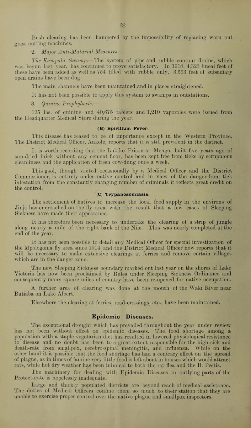 Bush clearing lias been hampered by the impossibility of replacing worn out grass cutting machines. 2. Major Anti-Malarial Measures.— The Kampala Swamp.—The system of pipe and rubble contour drains, which was begun last year, has continued to prove satisfactory. In 1918, 4,323 lineal feet of these have been added as well as 754 filled with rubble only. 3,563 feet of subsidiary open drains have been dug. The main channels have been maintained and in places straightened. It has not been possible to apply this system to swamps in outstations. 3. Quinine Prophylaxis.— 125 lbs. of quinine and 40,675 tablets and 1,210 vaporoles were issued from the Headquarter Medical Store during the year. (B) Spirillum Fever. This disease has ceased to be of importance except in the Western Province. The District Medical Officer, Ankole, reports that it is still prevalent in the district. It is worth recording that the Lukiko Prison at Mengo, built five years ago of sun-dried brick without any cement floor, has been kept free from ticks by scrupulous cleanliness and the application of fresh cow-dung once a week. This gaol, though visited occasionally by a Medical Officer and the District Commissioner, is entirely under native control and in view of the danger from tick infestation from the constantly changing number of criminals it reflects great credit on the control. (C) Trypanosomiasis. The settlement of natives to increase the local food supply in the environs of Jinja has encroached on the fly area with the result that a few cases of Sleeping- Sickness have made their appearance. It has therefore been necessary to undertake the clearing of a strip of jungle along nearly a mile of the right bank of the Nile. This was nearly completed at the end of the year. It has not been possible to detail any Medical Officer for special investigation of the Mpologoma fly area since 1914 and the District Medical Officer now reports that it will be necessary to make extensive clearings at ferries and remove certain villages which are in the danger zone. The new Sleeping Sickness boundary marked out last year on the shores of Lake Victoria has now been proclaimed by Rules under Sleeping Sickness Ordinance and consequently many square miles of country have been re-opened for native occupation. A further area of clearing was done at the mouth of the Waki River near Butiaba on Lake Albert. Elsewhere the clearing at ferries, road-crossings, etc., have been maintained. Epidemic Diseases. The exceptional drought which has prevailed throughout the year under review has not been without effect on epidemic diseases. The food shortage among a population with a staple vegetarian diet has resulted in lowered physiological resistance to disease and no doubt has been to a great extent responsible for the high sick and death-rate from smallpox, cerebro-spinal meningitis, and influenza. While on the other hand it is possible that the food shortage has had a contrary effect on the spread of plague, as in times of famine very little food is left about in houses which would attract rats, while hot dry weather has been inimical to both the rat flea and the B. Pestis. The machinery for dealing with Epidemic Diseases in outlying parts of the Protectorate is hopelessly inadequate. Large and thickly populated districts are beyond reach of medical assistance. The duties of Medical Officers confine them so much to their station that they are unable to exercise proper control over the native plague and smallpox inspectors.