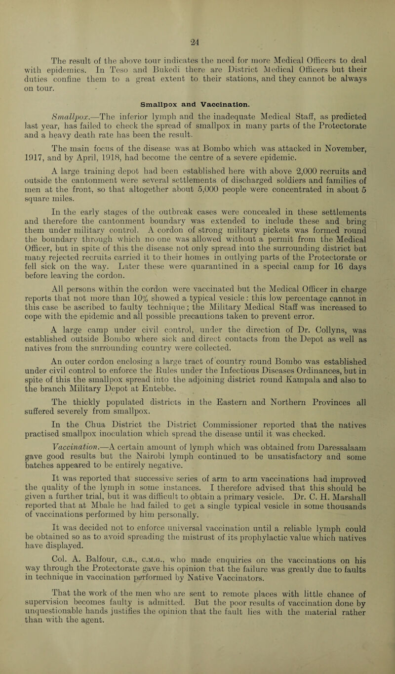 The result of the above tour indicates the need for more Medical Officers to deal with epidemics. In Teso and Bukedi there are District Medical Officers but their duties confine them to a great extent to their stations, and they cannot be always on tour. Smallpox and Vaccination. Smallpox.—The inferior lymph and the inadequate Medical Staff, as predicted last year, has failed to check the spread of smallpox in many parts of the Protectorate and a heavy death rate has been the result. The main focus of the disease was at Bombo which was attacked in November, 1917, and by April, 1918, had become the centre of a severe epidemic. A large training depot had been established here with above 2,000 recruits and outside the cantonment were several settlements of discharged soldiers and families of men at the front, so that altogether about 5,000 people were concentrated in about 5 square miles. In the early stages of the outbreak cases were concealed in these settlements and therefore the cantonment boundary was extended to include these and bring them under military control. A cordon of strong military pickets was formed round the boundary through which no one was allowed without a permit from the Medical Officer, but in spite of this the disease not only spread into the surrounding district but many rejected recruits carried it to their homes in outlying parts of the Protectorate or fell sick on the way. Later these were quarantined in a special camp for 16 days before leaving the cordon. All persons within the cordon were vaccinated but the Medical Officer in charge reports that not more than 10% showed a typical vesicle: this low percentage cannot in this case be ascribed to faulty technique; the Military Medical Staff was increased to cope with the epidemic and all possible precautions taken to prevent error. A large camp under civil control, under the direction of Dr. Collyns, was established outside Bombo where sick and direct contacts from the Depot as well as natives from the surrounding country were collected. An outer cordon enclosing a large tract of country round Bombo was established under civil control to enforce the Rules under the Infectious Diseases Ordinances, but in spite of this the smallpox spread into the adjoining district round Kampala and also to the branch Military Depot at Entebbe. The thickly populated districts in the Eastern and Northern Provinces all suffered severely from smallpox. In the Chua District the District Commissioner reported that the natives practised smallpox inoculation which spread the disease until it. was checked. Vaccination.—A certain amount of lymph which was obtained from Daressalaam gave good results but the Nairobi lymph continued to be unsatisfactory and some batches appeared to be entirely negative. It was reported that successive series of arm to arm vaccinations had improved the quality of the lymph in some instances. I therefore advised that this should be given a further trial, but it was difficult to obtain a primary vesicle. Dr. C. H. Marshall reported that at Mbale he had failed to get a single typical vesicle in some thousands of vaccinations performed by him personally. It was decided not to enforce universal vaccination until a reliable lymph could be obtained so as to avoid spreading the mistrust of its prophylactic value which natives have displayed. Col. A. Balfour, c.b., c.m.g., who made enquiries on the vaccinations on his way through the Protectorate gave his opinion that the failure was greatly due to faults in technique in vaccination performed by Native Vaccinators. That the work of the men who are sent to remote places with little chance of supervision becomes faulty is admitted. But the poor results of vaccination done by unquestionable hands justifies the opinion that the fault lies with the material rather than with the agent.