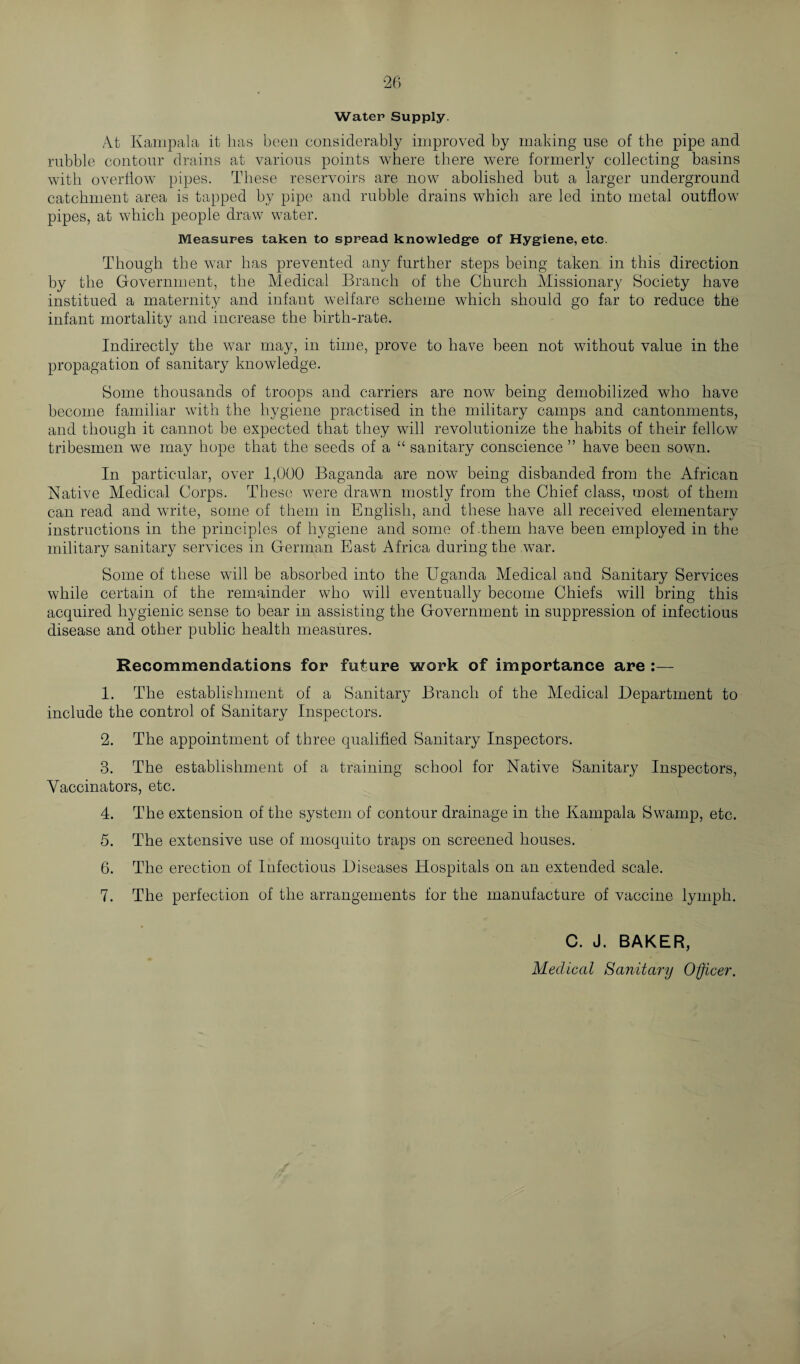 Water Supply. At Kampala it has been considerably improved by making use of the pipe and rubble contour drains at various points where there were formerly collecting basins with overflow pipes. These reservoirs are now abolished but a larger underground catchment area is tapped by pipe and rubble drains which are led into metal outflow pipes, at which people draw water. Measures taken to spread knowledge of Hygiene, etc. Though the war has prevented any further steps being taken in this direction by the Government, the Medical Branch of the Church Missionary Society have institued a maternity and infant welfare scheme which should go far to reduce the infant mortality and increase the birth-rate. Indirectly the war may, in time, prove to have been not without value in the propagation of sanitary knowledge. Some thousands of troops and carriers are now being demobilized who have become familiar with the hygiene practised in the military camps and cantonments, and though it cannot be expected that they will revolutionize the habits of their fellow tribesmen we may hope that the seeds of a “ sanitary conscience ” have been sown. In particular, over 1,000 Baganda are now being disbanded from the African Native Medical Corps. These were drawn mostly from the Chief class, most of them can read and write, some of them in English, and these have all received elementary instructions in the principles of hygiene and some of-them have been employed in the military sanitary services in German East Africa during the war. Some of these will be absorbed into the Uganda Medical and Sanitary Services while certain of the remainder who will eventually become Chiefs will bring this acquired hygienic sense to bear in assisting the Government in suppression of infectious disease and other public health measures. Recommendations for future work of importance are 1. The establishment of a Sanitary Branch of the Medical Department to include the control of Sanitary Inspectors. 2. The appointment of three qualified Sanitary Inspectors. 3. The establishment of a training school for Native Sanitary Inspectors, Vaccinators, etc. 4. The extension of the system of contour drainage in the Kampala Swamp, etc. 5. The extensive use of mosquito traps on screened houses. 6. The erection of Infectious Diseases Hospitals on an extended scale. 7. The perfection of the arrangements for the manufacture of vaccine lymph. C. J. BAKER, Medical Sanitary Officer,