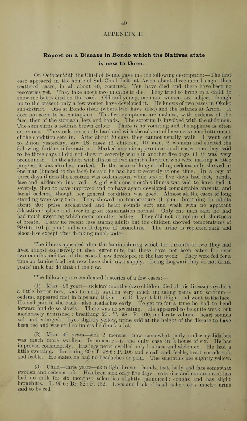 » APPENDIX II. Report on a Disease in Bondo which the Natives state is new to them. On October 28th the Chief of Bondo gave me the following description:—The first case appeared in the house of Sub-Chief Lelti at Arion about three months ago: then scattered cases, in all about 40, occurred. Ten have died and there have been no recoveries yet. They take about two months to die. They tried to bring in a child to show me but it died on the road. Old and young, men and women, are subject, though up to the present only a few women have developed it. He knows of two cases in Okoko sub-district. One at Bondo itself (where two have died) and the balance at Arion. It does not seem to be contagious. The first symptoms are malaise, with oedema of the face, then of the stomach, legs and hands. The scrotum is involved with the abdomen. The skin turns a reddish brown colour. There is no vomiting and the appetite is often enormous. The stools are usually hard and with the advent of looseness some betterment of the condition sets in. After about 20 days they cannot usually walk. I went out to Arion yesterday, saw 18 cases (6 children, 1<) men, 2 women) and elicited the following further information—Marked anaemic appearance in all cases—one boy said to be three days ill did not show it severely while in another five days ill it was very pronounced. In the adults with illness of two months duration who were making a little progress it was also less marked. In the cases of long standing oedema only showed in one man (limited to the face) he said he had had it severely at one time. In a boy of three days illness the scrotum was oedematous, while one of five days had feet, hands, face and abdomen involved. A girl with one month’s illness was said to have had it severely, then to have improved and to have again developed considerable anaemia and facial oedema, though her general condition was good. Almost all the cases of long¬ standing were very thin. They showed no temperature (1 p.m.) breathing in adults about 20: pulse accelerated and heart sounds soft and weak with no apparent dilatation: spleen and liver in gross examination normal. Only one man said he had had much sweating which came on after eating. They did not complain of shortness of breath. I saw no recent case among adults but the children showed temperatures of 99-6 to 101 (1 p.m.) and a mild degree of bronchitis. The urine is reported dark and blood-like except after drinking much water. The illness appeared after the famine during which for a month or two they had lived almost exclusively on shea butter nuts, but these have not been eaten for over two months and two of the cases I saw developed in the last week. They were fed for a time on famine food but now have their own supply. Being Lugwari they do not drink goats’ milk but do that of the cow. The following are condensed histories of a few cases:— (1) Man—25 years—sick two months (two children died of this disease) says he is a little better now, was formerly swollen very much including penis and scrotum— oedema appeared first in hips and thighs—in 10 days it left thighs and went to the face. He had pain in the back—also headaches early. To get up for a time he had to bend forward and do so slowly. There was no sweating. He appeared to be quite weak but moderately nourished : breathing 20: T. 98: P. 100, moderate volume—heart sounds soft, not enlarged. Eyes slightly yellow, urine said at the height of the disease to have been red and was still so unless he drank a lot. (2) Man—40 years—sick 2 months—now somewhat puffy under eyelids but was much more swollen. Is anaemic—is the only case in a house of six. He has improved considerably. His legs never swelled only his face and abdomen. He had a little sweating. Breathing 20: T. 98‘6: P. 108 and small and feeble, heart sounds soft and feeble. He states he had no headaches or pain. The sclerotics are slightly yellow. (3) Child—three years—skin light brown —hands, feet, belly and face somewhat swollen and oedema soft. Has been sick only five days: eats rice and matama and has had no milk for six months: sclerotics slightly jaundiced: coughs and has slight bronchitis. T. 99*0: Br. 32 : P. 132. Legs and back of head ache : eats much : urine said to be red.