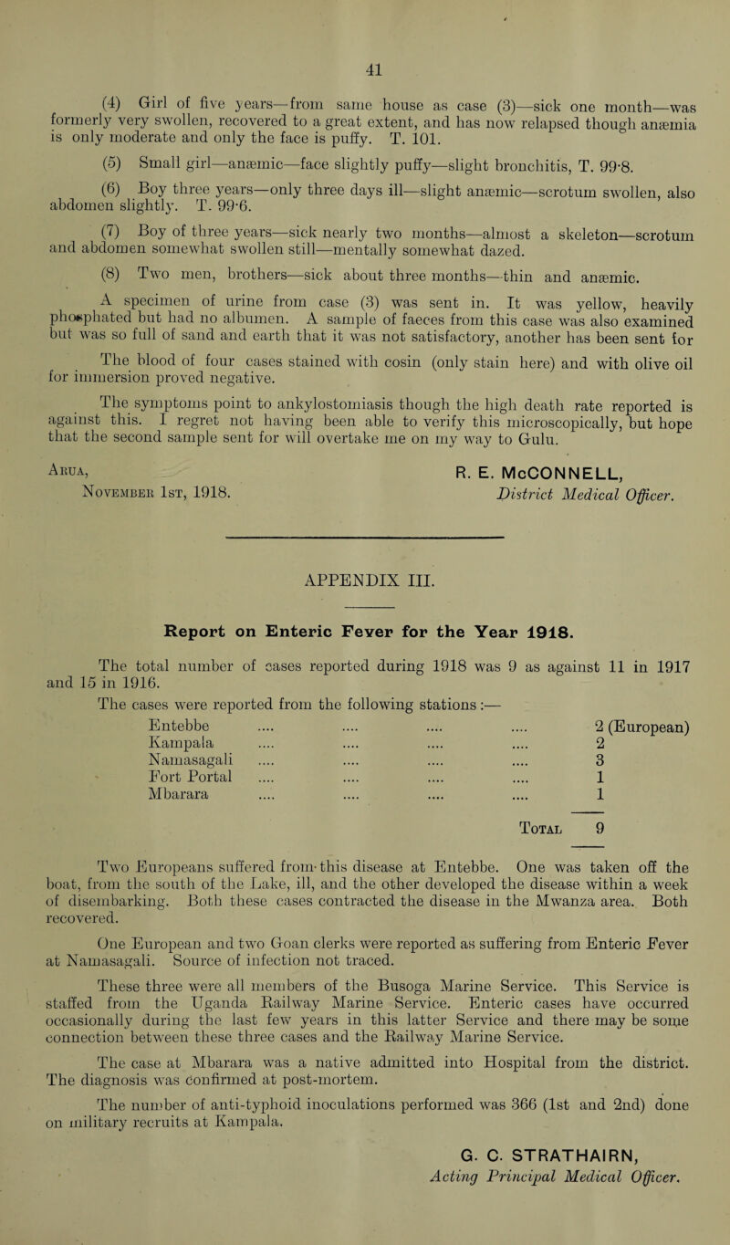 (4) Girl of five ^years from same house as case (3)—sick one month—was formerly very swollen, recovered to a great extent, and has now relapsed though ansemia is only moderate and only the face is puffy. T. 101. (5) Small girl—anaemic—face slightly puffy—slight bronchitis, T. 99*8. (6) Boy three years—only three days ill—slight anaemic—scrotum swollen, also abdomen slightly. T. 99-6. (7) Boy of three years—sick nearly two months—almost a skeleton—scrotum and abdomen somewhat swollen still—mentally somewhat dazed. (8) Two men, brothers—sick about three months—thin and anaemic. A specimen of urine from case (3) was sent in. It was yellow, heavily phoaphated but had no albumen. A sample of faeces from this case was also examined but was so full of sand and earth that it was not satisfactory, another has been sent for The blood of four cases stained with cosin (only stain here) and with olive oil for immersion proved negative. The symptoms point to ankylostomiasis though the high death rate reported is against this. I regret not having been able to verify this microscopically, but hope that the second sample sent for will overtake me on my way to Gulu. Aiwa, R. e. McCONNELL, November 1st, 1918. District Medical Officer. APPENDIX III. Report on Enteric Fever for the Year 1918. The total number of cases reported during 1918 was 9 as against 11 in 1917 and 15 in 1916. The cases were reported from the following stations:— Entebbe Kampala Namasagali Fort Portal Mbarara 2 (European) 2 3 1 1 Total 9 Two Europeans suffered from- this disease at Entebbe. One was taken off the boat, from the south of the Lake, ill, and the other developed the disease within a week of disembarking. Both these cases contracted the disease in the Mwanza area. Both recovered. One European and two Goan clerks were reported as suffering from Enteric Fever at Namasagali. Source of infection not traced. These three were all members of the Busoga Marine Service. This Service is staffed from the Uganda Bail way Marine Service. Enteric cases have occurred occasionally during the last few years in this latter Service and there may be some connection between these three cases and the Bailway Marine Service. The case at Mbarara was a native admitted into Hospital from the district. The diagnosis was confirmed at post-mortem. The number of anti-typhoid inoculations performed was 366 (1st and 2nd) done on military recruits at Kampala. G. C. STRATHAIRN, Acting Principal Medical Officer.