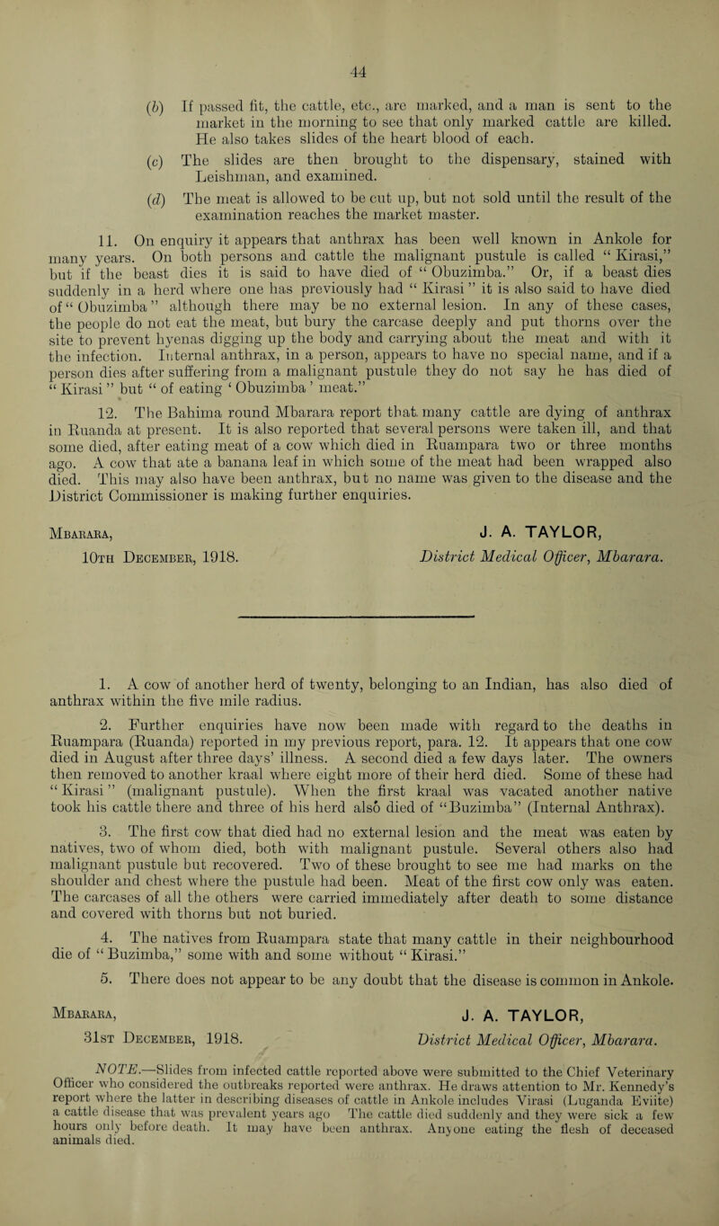(&) If passed fit, the cattle, etc., are marked, and a man is sent to the market in the morning to see that only marked cattle are killed. He also takes slides of the heart blood of each. (c) The slides are then brought to the dispensary, stained with Leishman, and examined. {d) The meat is allowed to be cut up, but not sold until the result of the examination reaches the market master. 11. On enquiry it appears that anthrax has been well known in Ankole for many years. On both persons and cattle the malignant pustule is called “ Kirasi,” but if the beast dies it is said to have died of “ Obuzimba.” Or, if a beast dies suddenly in a herd where one has previously had “ Kirasi ” it is also said to have died of “Obuzimba” although there may be no external lesion. In any of these cases, the people do not eat the meat, but bury the carcase deeply and put thorns over the site to prevent hyenas digging up the body and carrying about the meat and with it the infection. Internal anthrax, in a person, appears to have no special name, and if a person dies after suffering from a malignant pustule they do not say he has died of “ Kirasi ” but “ of eating ‘ Obuzimba ’ meat.” 12. The Bahima round Mbarara report that, many cattle are dying of anthrax in Ruanda at present. It is also reported that several persons were taken ill, and that some died, after eating meat of a cow which died in Ruampara two or three months ago. A cow that ate a banana leaf in which some of the meat had been wrapped also died. This may also have been anthrax, but no name was given to the disease and the District Commissioner is making further enquiries. Mbarara, J. A. TAYLOR, 10th December,, 1918. District Medical Officer, Mbarara. 1. A cow of another herd of twenty, belonging to an Indian, has also died of anthrax within the five mile radius. 2. Further enquiries have now been made with regard to the deaths in Ruampara (Ruanda) reported in my previous report, para. 12. It appears that one cow died in August after three days’ illness. A second died a few days later. The owners then removed to another kraal where eight more of their herd died. Some of these had “Kirasi” (malignant pustule). When the first kraal was vacated another native took his cattle there and three of his herd also died of “Buzimba” (Internal Anthrax). 3. The first cow that died had no external lesion and the meat was eaten by natives, two of whom died, both with malignant pustule. Several others also had malignant pustule but recovered. Two of these brought to see me had marks on the shoulder and chest where the pustule had been. Meat of the first cow only was eaten. The carcases of all the others were carried immediately after death to some distance and covered with thorns but not buried. 4. The natives from Ruampara state that many cattle in their neighbourhood die of “Buzimba,” some with and some without “Kirasi.” 5. There does not appear to be any doubt that the disease is common in Ankole. Mbarara, j. a. TAYLOR, 31st December, 1918. District Medical Officer, Mbarara. NOTE.—Slides from infected cattle reported above were submitted to the Chief Veterinary Officer who considered the outbreaks reported were anthrax. He draws attention to Mr. Kennedy’s report where the latter in describing diseases of cattle in Ankole includes Virasi (Luganda Eviite) a cattle disease that was prevalent years ago The cattle died suddenly and they were sick a few hours only before death. It may have been anthrax. Anyone eating the flesh of deceased animals died.