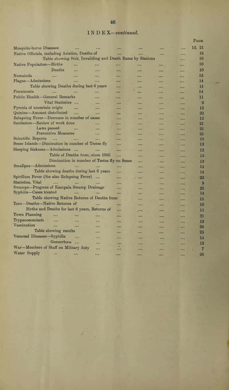 IN D E X—continued. Mosquito-borne Diseases Native Officials, including Asiatics, Deaths of Table showing Sick, Invaliding and Death Eates by Stations Native Population—Births Deaths Nematoda Plague—Admissions Table showing Deaths during last 6 years Pneumonia Public Health—General Eemarks Vital Statistics .... Pyrexia of uncertain origin Quinine—Amount distributed Eelapsing Fever—Decrease in number of cases Sanitation—Eeview of work done Laws passed Preventive Measures Scientific Eeports Sesse Islands—Diminution in number of Tsetse fly Sleeping Sickness—Admissions .... Table of Deaths from, since 1905 Diminution in number of Tsetse fly on Sesse Smallpox—Admissions Table showing deaths during last 6 years Spirillum Fever (See also Eelapsing Fever) .... Statistics, Vital Swamps—Progress of Kampala Swamp Drainage Syphilis—Cases treated Table showing Native Eeturns of Deaths from Toro—Deaths—Native Eeturns of Births and Deaths for last 6 years, Eeturns of Town Planning Trypanosomiasis Vaccination Table showing results Venereal Diseases—Syphilis Gonorrhoea ... War—Members of Staff on Military duty ... Water Supply Page. 12, 21 16 16 10 10 15 14 14 14 11 9 12 22 12 21 21 21 18 13 12 13 13 14 14 22 9 25 14 15 10 11 21 12 24 25 14 13 7 26