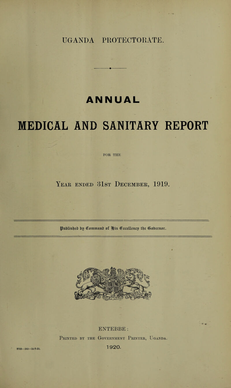 UGANDA PROTECTORATE. ANNUAL MEDICAL AND SANITARY REPORT FOR THE Year ended 81st December, 1919. publtsbcb bg (Kommaitb of $fts ®irdli>ncti tbc (Sobentor. 3723-260—24-7-20. ENTEBBE: Printed by the Government Printer, Uganda. 1920.