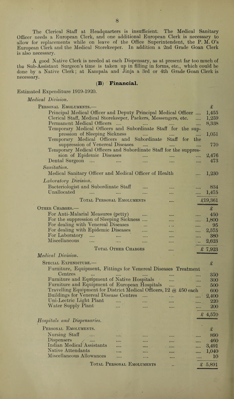 The Clerical Staff at Headquarters is insufficient. The Medical Sanitary Officer needs a European Clerk, and one additional European Clerk is necessary to allow for replacements while on leave of the Office Superintendent, the P. M. O’s European Clerk and the Medical Storekeeper. In addition a 2nd Grade Goan Clerk is also necessary. A good Native Clerk is needed at each Dispensary, as at present far too much of the Sub-Assistant Surgeon’s time is taken up in filling in forms, etc., which could be done by a Native Clerk; at Kampala and Jinja a 3rd or 4th Grade Goan Clerk is necessary. (B) Financial, Estimated Expenditure 1919-1920. Medical Division. Personal Emoluments.— £ Principal Medical Officer and Deputy Principal Medical Officer .... 1,455 Clerical Staff, Medical Storekeeper, Packers, Messengers, etc. 1,259 Permanent Medical Officers .... .... .... .... 8,338 Temporary Medical Officers and Subordinate Staff for the sup¬ pression of Sleeping Sickness .... .... .... 1,051 Temporary Medical Officers and Subordinate Staff for the suppression of Venereal Diseases .... .... .... 770 Temporary Medical Officers and Subordinate Staff for the suppres¬ sion of Epidemic Diseases .... .... .... 2,476 Dental Surgeon .... .... .... .... .... 473 Sanitation. Medical Sanitary Officer and Medical Officer of Health .... 1,230 Laboratory Division. Bacteriologist and Subordinate Staff .... .... .... 834 Unallocated .... .... .... .... .... 1,475 Total Personal Emoluments .... £19,361 Other Charges.— £ For Anti-Malarial Measures (petty) .... .... .... 450 For the suppression of Sleeping Sickness .... .... .... 1,800 For dealing with Venereal Diseases ... ... .... 95 For dealing with Epidemic Diseases .... .... .... 2,575 For Laboratory .... .... ' .... .... .... 380 Miscellaneous .... .... .... .... .... 2,623 Total Other Charges .... £ 7,923 Medical Division. ~~ Special Expenditure.— £ Furniture, Equipment, Fittings for Venereal Diseases Treatment Centres ... .... .... .... .... 350 Furniture and Equipment of Native Hospitals .... .... 300 Furniture and Equipment of European Hospitals .... .... 500 Travelling Equipment for District Medical Officers, 12 @ £50 each 600 Buildings for Venereal Disease Centres .... .... .... 2,400 Uni-Lectric Light Plant .... .... .... .... 220 Water Supply Plant ... .... .... .... 200 £ 4,570 Hospitals and Dispensaries. ~ ‘ Personal Emoluments. £ Nursing Staff .... .... .... .... .... 890 Dispensers .... .... .... .... .... 460 Indian Medical Assistants .... .... . .... 3,491 Native Attendants .... .... .... .... 1,040 Miscellaneous Allowances .... .... .... .... 10 Total Personal Emoluments ... £ 5,891