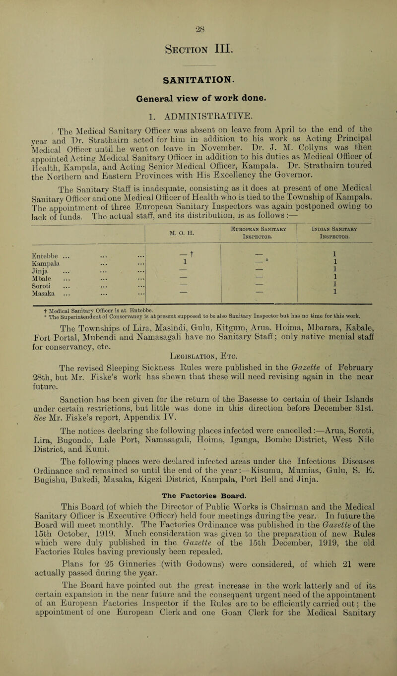 ‘28 Section III. SANITATION. General view of work done. 1. ADMINISTRATIVE. The Medical Sanitary Officer was absent on leave from April to the end of the year and Dr. Strathairn acted for him in addition to his work as Acting Principal Medical Officer until he went on leave in November. Dr. J. M. Collyns was then appointed Acting Medical Sanitary Officer in addition to his duties as Medical Officer of Health, Kampala, and Acting Senior Medical Officer, Kampala. Dr. Strathairn toured the Northern and Eastern Provinces with His Excellency the Governor. The Sanitary Staff is inadequate, consisting as it does at present of one Medical Sanitary Officer and one Medical Officer of Health who is tied to the Township of Kampala. The appointment of three European Sanitary Inspectors was again postponed owing to lack of funds. The actual staff, and its distribution, is as follows M. 0. H. European Sanitary Inspector. Indian Sanitary Inspector. Entebbe ... - t — 1 Kampala 1 1 Jinja — — 1 Mbale — — 1 Soroti — — 1 Masaka 1 + Medical Sanitary Officer is at Entebbe. * The Superintendent of Conservancy is at present supposed to be also Sanitary Inspector but has no time for this work. The Townships of Lira, Masindi, Gulu, Kitgum, Arua, Hoima, Mbarara, Kabale, Fort Portal, Mubendi and Namasagali have no Sanitary Staff; only native menial staff for conservancy, etc. Legislation, Etc. The revised Sleeping Sickness Rules were published in the Gazette of February 28th, but Mr. Eiske’s work has shewn that these will need revising again in the near future. Sanction has been given for the return of the Basesse to certain of their Islands under certain restrictions, but little was done in this direction before December 31st. See Mr. Fiske’s report, Appendix IV. The notices declaring the following places infected were cancelled Arua, Soroti, Lira, Bugondo, Bale Port, Namasagali, Hoima, Iganga, Bombo District, West Nile District, and Kumi. The following places were declared infected areas under the Infectious Diseases Ordinance and remained so until the end of the year:—Kisumu, Mumias, Gulu, S. E. Bugishu, Bukedi, Masaka, Kigezi District, Kampala, Port Bell and Jinja. The Factories Board. This Board (of which the Director of Public Works is Chairman and the Medical Sanitary Officer is Executive Officer) held four meetings during the year. In future the Board will meet monthly. The Factories Ordinance was published in the Gazette of the 15th October, 1919. Much consideration w7as given to the preparation of new Rules which were duly published in the Gazette of the 15th December, 1919, the old Factories Rules having previously been repealed. Plans for 25 Ginneries (with Godowns) were considered, of which 21 were actually passed during the year. The Board have pointed out the great increase in the work latterly and of its certain expansion in the near future and the consequent urgent need of the appointment of an European Factories Inspector if the Rules are to be efficiently carried out; the appointment of one European Clerk and one Goan Clerk for the Medical Sanitary