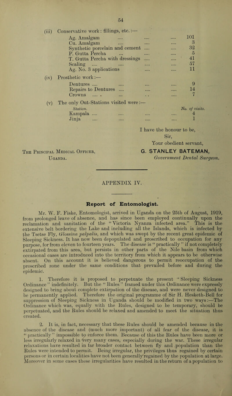 (iv) (v) Conservative work : fillings, etc.:— Ag. Amalgam .... .... .... 101 Cu. Amalgam .... .... .... 3 Synthetic porcelain and cement .... .... 32 P. Gutta Perclia ... .... .... 5 T. Gntta Percha with dressings .... .... 41 Scaling .... .... .... .... 57 Ag. No. 3 applications .... .... 11 Prosthetic work:— Dentures .... .... .... .... 9 Repairs to Dentures .... .... .... 14 Crowns . ... . . .... 7 The only Out-Stations visited were :— Station. No. of visits. Kampala .... .... .... .... 4 Jinja .... .... .... .... 1 The Principal Medical Officer, Uganda. I have the honour to be, Sir, Your obedient servant, G. STANLEY BATEMAN, Government Dental Surgeon. APPENDIX IY. Report of Entomologist. Mr. W. F. Fiske, Entomologist, arrived in Uganda on the 25th of August, 1919, from prolonged leave of absence, and has since been employed continually upon the reclamation and sanitation of the “Victoria Nyanza infected area.” This is the extensive belt bordering the Lake and including all the Islands, which is infected by the Tsetse Fly, Glossina palpalis, and which was swept by the recent great epidemic of Sleeping Sickness. It has now been depopulated and proscribed to occupation for any purpose, for from eleven to fourteen years. The disease is “ practically ” if not completely extirpated from this area, but persists in other parts of the Nile basin from which occasional cases are introduced into the territory from which it appears to be otherwise absent. On this account it is believed dangerous to permit reoccupation of the proscribed zone under the same conditions that prevailed before and during the epidemic. 1. Therefore it is proposed to perpetuate the present “ Sleeping Sickness Ordinance ” indefinitely. But the “ Rules ” framed under this Ordinance were expressly designed to bring about complete extirpation of the disease, and were never designed to be permanently applied. Therefore the original programme of Sir H. Hesketh-Bell for suppression of Sleeping Sickness in Uganda should be modified in two waysThe Ordinance which was, equally with the Rules, designed to be temporary, should be perpetuated, and the Rules should be relaxed and amended to meet the situation thus created. 2. It is, in fact, necessary that these Rules should be amended because in the absence of the disease and (much more important) of all fear of the disease, it is “ practically ” impossible to enforce them. Because of this the Rules have been more or less irregularly relaxed in very many cases, especially during the war. These irregular relaxations have resulted in far broader contact between fly and .population than the Rules were intended to permit. Being irregular, the privileges thus regained by certain persons or in certain localities have not been generally regained by the population at large. Moreover in some cases these irregularities have resulted in the return of a population to