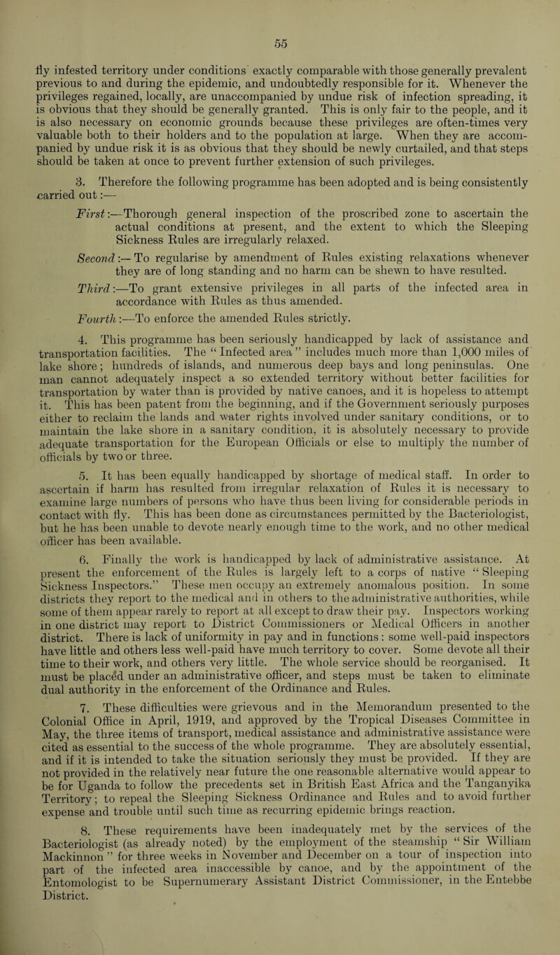 fly infested territory under conditions exactly comparable with those generally prevalent previous to and during the epidemic, and undoubtedly responsible for it. Whenever the privileges regained, locally, are unaccompanied by undue risk of infection spreading, it is obvious that they should be generally granted. This is only fair to the people, and it is also necessary on economic grounds because these privileges are often-times very valuable both to their holders and to the population at large. When they are accom¬ panied by undue risk it is as obvious that they should be newly curtailed, and that steps should be taken at once to prevent further extension of such privileges. 3. Therefore the following programme has been adopted and is being consistently carried out:— First:—Thorough general inspection of the proscribed zone to ascertain the actual conditions at present, and the extent to which the Sleeping Sickness Rules are irregularly relaxed. SecondTo regularise by amendment of Rules existing relaxations whenever they are of long standing and no harm can be shewn to have resulted. Third:—To grant extensive privileges in all parts of the infected area in accordance with Rules as thus amended. Fourth:—To enforce the amended Rules strictly. 4. This programme has been seriously handicapped by lack of assistance and transportation facilities. The “Infected area ” includes much more than 1.000 miles of lake shore; hundreds of islands, and numerous deep bays and long peninsulas. One man cannot adequately inspect a so extended territory without better facilities for transportation by water than is provided by native canoes, and it is hopeless to attempt it. This has been patent from the beginning, and if the Government seriously purposes either to reclaim the lands and water rights involved under sanitary conditions, or to maintain the lake shore in a sanitary condition, it is absolutely necessary to provide adequate transportation for the European Officials or else to multiply the number of officials by two or three. 5. It has been equally handicapped by shortage of medical staff. In order to ascertain if harm has resulted from irregular relaxation of Rules it is necessary to examine large numbers of persons who have thus been living for considerable periods in contact with fly. This has been done as circumstances permitted by the Bacteriologist, but he has been unable to devote nearly enough time to the work, and no other medical officer has been available. 6. Finally the work is handicapped by lack of administrative assistance. At present the enforcement of the Rules is largely left to a corps of native “ Sleeping Sickness Inspectors.” These men occupy an extremely anomalous position. In some districts they report to the medical and in others to the administrative authorities, while some of them appear rarely to report at all except to draw their pay. Inspectors working in one district may report to District Commissioners or Medical Officers in another district. There is lack of uniformity in pay and in functions : some well-paid inspectors have little and others less well-paid have much territory to cover. Some devote all their time to their work, and others very little. The whole service should be reorganised. It must be placed under an administrative officer, and steps must be taken to eliminate dual authority in the enforcement of the Ordinance and Rules. 7. These difficulties were grievous and in the Memorandum presented to the Colonial Office in April, 1919, and approved by the Tropical Diseases Committee in May, the three items of transport, medical assistance and administrative assistance were cited as essential to the success of the whole programme. They are absolutely essential, and if it is intended to take the situation seriously they must be provided. If they are not provided in the relatively near future the one reasonable alternative would appear to be for Uganda to follow the precedents set in British East Africa and the Tanganyika Territory; to repeal the Sleeping Sickness Ordinance and Rules and to avoid further expense and trouble until such time as recurring epidemic brings reaction. 8. These requirements have been inadequately met by the services of the Bacteriologist (as already noted) by the employment of the steamship “ Sir William Mackinnon ” for three weeks in November and December on a tour of inspection into part of the infected area inaccessible by canoe, and by the appointment of the Entomologist to be Supernumerary Assistant District Commissioner, in the Entebbe District.