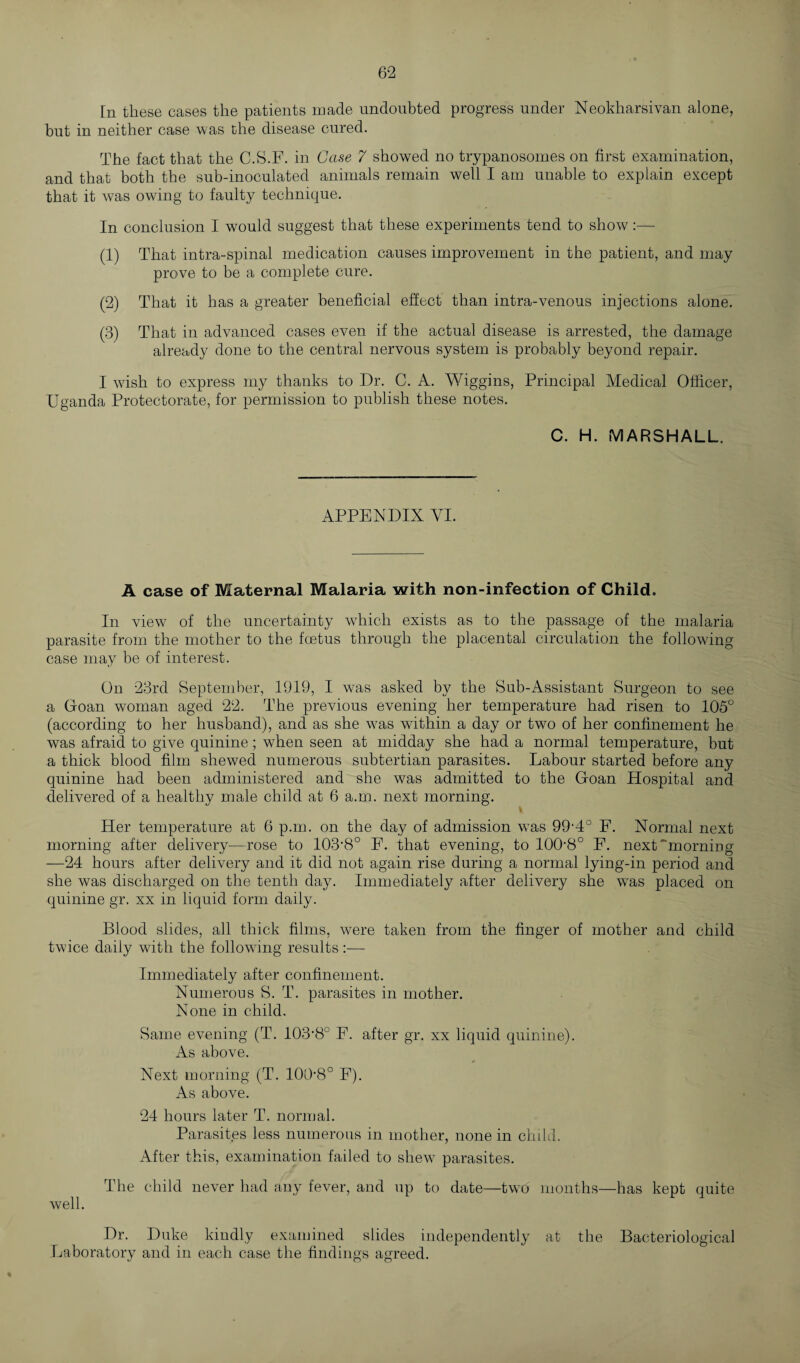 In these cases the patients made undoubted progress under Neokharsivan alone, but in neither case was the disease cured. The fact that the C.S.F. in Case 7 showed no trypanosomes on first examination, and that both the sub-inoculated animals remain well I am unable to explain except that it was owing to faulty technique. In conclusion I would suggest that these experiments tend to show:— (1) That intra-spinal medication causes improvement in the patient, and may prove to be a complete cure. (2) That it has a greater beneficial effect than intra-venous injections alone. (3) That in advanced cases even if the actual disease is arrested, the damage already done to the central nervous system is probably beyond repair. I wrish to express my thanks to Dr. C. A. Wiggins, Principal Medical Officer, Uganda Protectorate, for permission to publish these notes. C. H. MARSHALL. APPENDIX YI. A case of Maternal Malaria with non-infection of Child. In view of the uncertainty which exists as to the passage of the malaria parasite from the mother to the foetus through the placental circulation the following case may be of interest. On 23rd September, 1919, I was asked by the Sub-Assistant Surgeon to see a Goan woman aged 22. The previous evening her temperature had risen to 105° (according to her husband), and as she w7as within a day or two of her confinement he was afraid to give quinine; when seen at midday she had a normal temperature, but a thick blood film shewed numerous subtertian parasites. Labour started before any quinine had been administered and she was admitted to the Goan Hospital and delivered of a healthy male child at 6 a.m. next morning. Her temperature at 6 p.m. on the day of admission was 99‘4° F. Normal next morning after delivery—rose to 103*8° F. that evening, to 100*8° F. next''morning —24 hours after delivery and it did not again rise during a normal lying-in period and she was discharged on the tenth day. Immediately after delivery she was placed on quinine gr. xx in liquid form daily. Blood slides, all thick films, were taken from the finger of mother and child twice daily with the following results :—- Immediately after confinement. Numerous S. T. parasites in mother. None in child. Same evening (T. 103*8° F. after gr. xx liquid quinine). As above. Next morning (T. 100*8° F). As above. 24 hours later T. normal. Parasites less numerous in mother, none in child. After this, examination failed to shew parasites. The child never had any fever, and up to date—two months—has kept quite well. Dr. Duke kindly examined slides independently at the Bacteriological Laboratory and in each case the findings agreed.