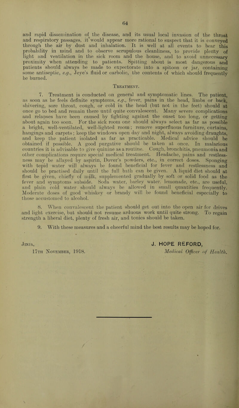 and rapid dissemination of the disease, and its usual local invasion of the throat and respiratory passages, it*would appear more rational to suspect that it is conveyed through the air by dust and inhalation. It is well at all events to bear this probability in mind and to observe scrupulous cleanliness, to provide plenty of light and ventilation in the sick room and the house, and to avoid unnecessary proximity when attending to patients. Spitting about is most dangerous and patients should always be made to expectorate into a spitoon or jar, containing some antiseptic, e.g., Jeye’s fluid or carbolic, the contents of which should frequently be burned. Treatment. 7. Treatment is conducted on general and symptomatic lines. The patient, as soon as he feels definite symptoms, e.g., fever, pains in the head, limbs or back, shivering, sore throat, cough, or cold in the head (but not in the feet) should at once go to bed and remain there until quite convalescent. Many severe complications and relapses have been caused by fighting against the onset too long, or getting about again too soon. For the sick room one should always select as far as possible a bright, well-ventilated, well-lighted room; remove superfluous furniture, curtains, hangings and carpets ; keep the windows open day and night, always avoiding draughts, and keep the patient isolated as far as practicable. Medical advice should be obtained if possible. A good purgative should be taken at once. In malarious countries it is advisable to give quinine as a routine. Cough, bronchitis, pneumonia and other complications require special medical treatment. Headache, pains and restless¬ ness may be allayed by aspirin, Dover’s powders, etc., in correct doses. Sponging with tepid water will always be found beneficial for fever and restlessness and should be practised daily until the full bath can be given. A liquid diet should at first be given, chiefly of milk, supplemented gradually by soft or solid food as the fever and symptoms subside. Soda water, barley water, lemonade, etc., are useful, and plain cold water should always be allowed in small quantities frequently. Moderate doses of good whiskey or brandy will be found beneficial especially to those accustomed to alcohol. 8. When convalescent the patient should get out into the open air for drives and light exercise, but should not resume arduous work until quite strong. To regain strength a liberal diet, plenty of fresh air, and tonics should be taken. 9. With these measures and a cheerful mind the best results may be hoped for. Jinja, J. HOPE REFORD, 17th November, 1918. Medical Officer of Health. / \