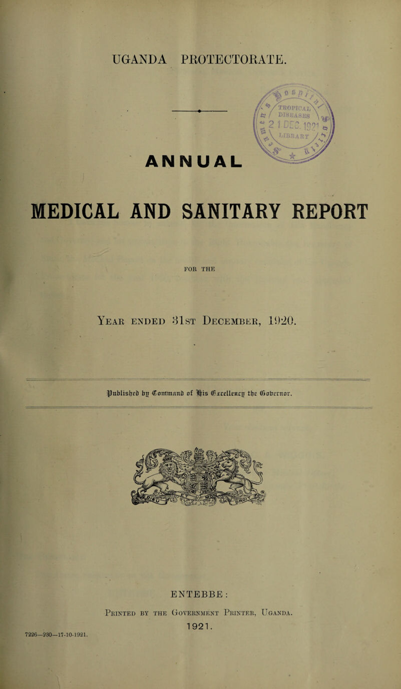 UGANDA PROTECTORATE. MEDICAL AND SANITARY REPORT FOR THE Year ended 81st December, 11)20. Ipnbltslietr by (Kontmanir of Ids (Bfcelkitoy Ibe (inheritor. ENTEBBE: 7226-230—17-10-1921. Printed by the Government Printer, Uganda. 1921.