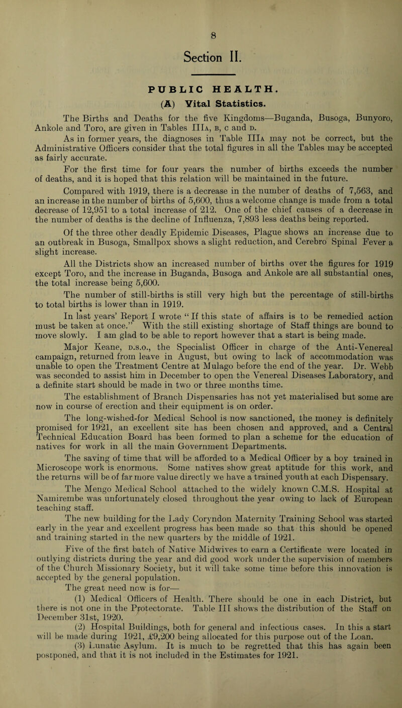 Section II. PUBLIC HEALTH. (A) Vital Statistics. The Births and Deaths for the five Kingdoms—Buganda, Busoga, Bunyoro, Ankole and Toro, are given in Tables IIIa, b, c and d. As in former years, the diagnoses in Table IIIa may not be correct, but the Administrative Officers consider that the total figures in all the Tables may be accepted as fairly accurate. For the first time for four years the number of births exceeds the number of deaths, and it is hoped that this relation will be maintained in the future. Compared with 1919, there is a decrease in the number of deaths of 7,563, and an increase in the number of births of 5,600, thus a welcome change is made from a total decrease of 12,951 to a total increase of 212. One of the chief causes of a decrease in the number of deaths is the decline of Influenza, 7,893 less deaths being reported. Of the three other deadly Epidemic Diseases, Plague shows an increase due to an outbreak in Busoga, Smallpox shows a slight reduction, and Cerebro Spinal Fever a slight increase. All the Districts show an increased number of births over the figures for 1919 except Toro, and the increase in Buganda, Busoga and Ankole are all substantial ones, the total increase being 5,600. The number of still-births is still very high but the percentage of still-births to total births is lower than in 1919. In last years’ Report I wrote “ If this state of affairs is to be remedied action must be taken at once.” With the still existing shortage of Staff things are bound to move slowly. I am glad to be able to report however that a start is being made. Major Keane, d.s.o., the Specialist Officer in charge of the Anti-Venereal campaign, returned from leave in August, but owing to lack of accommodation was unable to open the Treatment Centre at Mulago before the end of the year. Dr. Webb was seconded to assist him in December to open the Venereal Diseases Laboratory, and a definite start should be made in two or three months time. The establishment of Branch Dispensaries has not yet materialised but some are now in course of erection and their equipment is on order. The long-wished-for Medical School is now sanctioned, the money is definitely promised for 1921, an excellent site has been chosen and approved, and a Central Technical Education Board has been formed to plan a scheme for the education of natives for work in all the main Government Departments. The saving of time that will be afforded to a Medical Officer by a boy trained in Microscope work is enormous. Some natives show great aptitude for this work, and the returns will be of far more value directly we have a trained youth at each Dispensary. The Mengo Medical School attached to the widely known C.M.S. Hospital at Namirembe was unfortunately closed throughout the year owing to lack of European teaching staff. The new building for the Lady Coryndon Maternity Training School was started early in the year and excellent progress has been made so that this should be opened and training started in the new quarters by the middle of 1921. Five of the first batch of Native Midwives to earn a Certificate were located in outlying districts during the year and did good work under the supervision of members of the Church Missionary Society, but it will take some time before this innovation is accepted by the general population. The great need now is for— (1) Medical Officers of Health. There should be one in each District, but there is not one in the Protectorate. Table III shows the distribution of the Staff on December 31st, 1920. (2) Hospital Buildings, both for general and infectious cases. In this a start will be made during 1921, T9,200 being allocated for this purpose out of the Loan. (3) Lunatic Asylum. It is much to be regretted that this has again been postponed, and that it is not included in the Estimates for 1921.