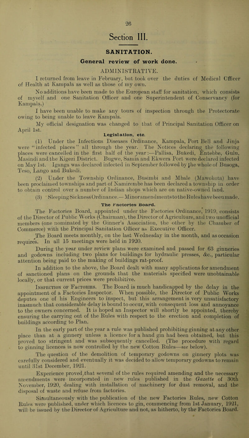 Section III. SANITATION. General review of work done. ADMINISTRATIVE. I returned from leave in February, but took over the duties of Medical Officer of Health at Kampala as well as those of my own. No additions have been made to the European staff for sanitation, which consists of myself and one Sanitation Officer and one Superintendent of Conservancy (for Kampala.) I have been unable to make any tours of inspection through the Protectorate owing to being unable to leave Kampala. My official designation was changed to that of Principal Sanitation Officer on April 1st. Legislation, etc. (1) Under the Infectious Diseases Ordinance, Kampala, Port Bell and Jinja were “infected places” all through the year. The Notices declaring the following places were cancelled in the first half of the year:—Pallisa, Bukedi, Entebbe, Gulu, Masindi and the Kigezi District. Bugwe, Sarnia and Ekwera Port were declared infected on May 1st. Iganga was declared infected in September followed by £he whole of Busoga, Teso, Lango and Bukedi. (2) Under the Township Ordinance, Busimbi and Mbale (Mawokota) have been proclaimed townships and part of Namirembe has been declared a township in order to obtain control over a number of Indian shops which are on native-owned land. (3) ' Sleeping Sickness Ordinance.—Minor amendments to theRules have been made. The Factories Board. The Factories Board, appointed under the Factories Ordinance, 1919, consists of the Director of Public Works (Chairman), the Director of Agriculture, and two unofficial members (one nominated by the Ginner’s Association, the other by the Chamber of Commerce) with the Principal Sanitation Officer as Executive Officer. The Board meets monthly, on the last Wednesday in the month, and as occasion requires. In all 15 meetings were held in 1920. During the year under review plans were examined and passed for 63 ginneries and godowns including two plans for buildings for hydraulic presses, &c., particular attention being paid to the making of buildings rat-proof. In addition to the above, the Board dealt with many applications for amendment of sanctioned plans on the grounds that the materials specified were unobtainable locally, or that current prices were prohibitive. Inspection of Factories. The Board is much handicapped by the delay in the appointment of a Factories Inspector. When possible, the Director of Public Works deputes one of his Engineers to inspect, but this arrangement is very unsatisfactory inasmuch that considerable delay is bound to occur, with consequent loss and annoyance to the owners concerned. It is hoped an Inspector will shortly be appointed, thereby ensuring the carrying out of the Rules with respect to the erection and completion of buildings according to Plan. In the early part of the year a rule was published prohibiting ginning at any other place than at a ginnery unless a licence for a hand gin had been obtained, but this proved too stringent and was subsequently cancelled. (The procedure with regard to ginning licences is now controlled by the new Cotton Rules—see below). The question of the demolition of temporary godowms on ginnery plots was carefully considered and eventually it w^as decided to allow temporary godowns to remain until 31st December, 1921. Experience proved.,that several of the rules required amending and the necessary amendments were incorporated in new rules published in the Gazette of 30th November, 1920, dealing with installation of machinery for dust removal, and the disposal of wraste and refuse from factories. Simultaneously with the publication of the new Factories Rules, new Cotton Rules were published, under which licences to gin, commencing from 1st January, 1921, will be issued by the Director of Agriculture and not, as hitherto, by the Factories Board.