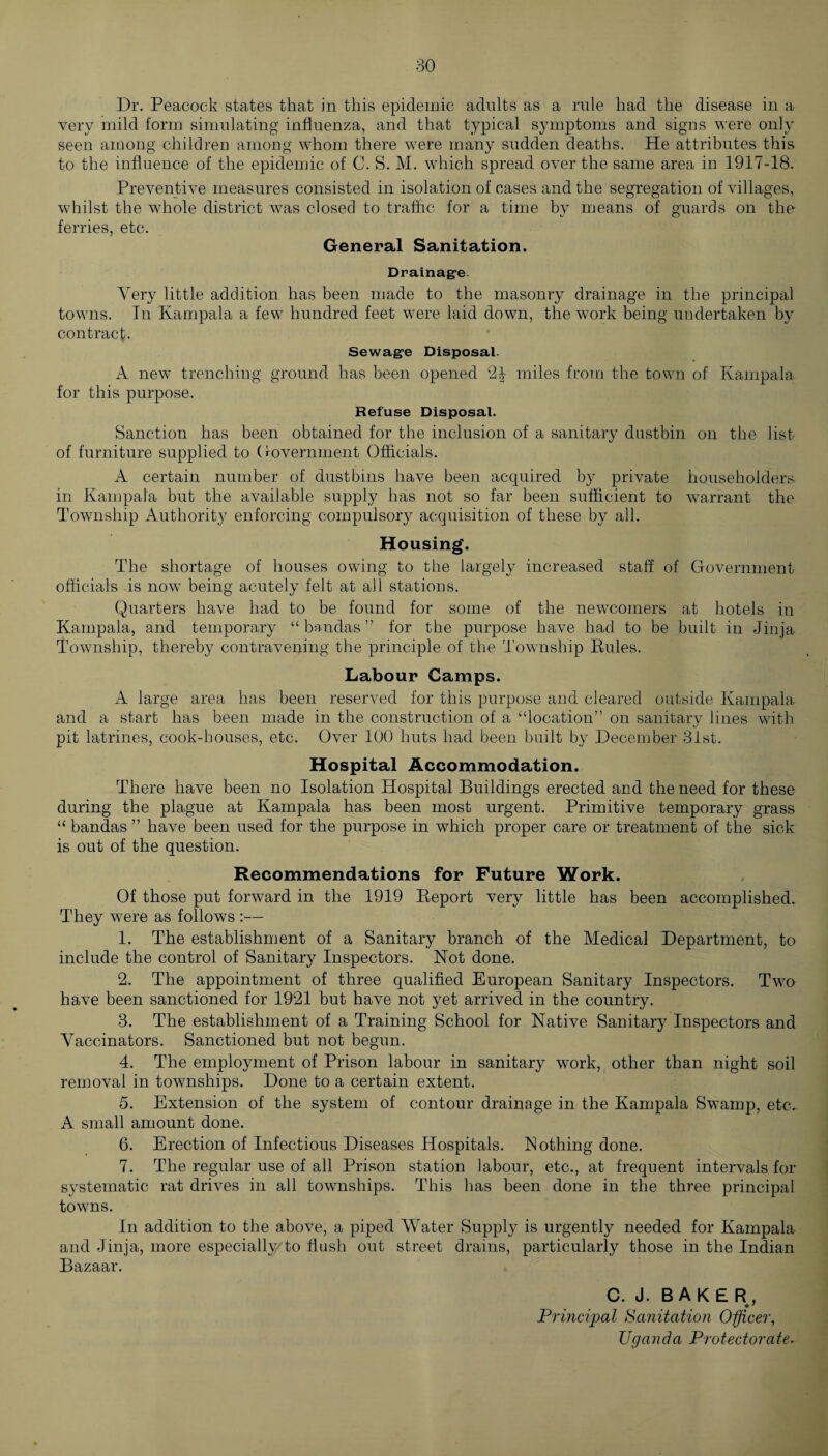 Dr. Peacock states that in this epidemic adults as a rule had the disease in a very mild form simulating influenza, and that typical symptoms and signs were only seen among children among whom there were many sudden deaths. He attributes this to the influence of the epidemic of C. S. M. which spread over the same area in 1917-18. Preventive measures consisted in isolation of cases and the segregation of villages, whilst the whole district was closed to traffic for a time by means of guards on the t/ o ferries, etc. General Sanitation. Drainage Very little addition has been made to the masonry drainage in the principal towns. In Kampala a few hundred feet were laid down, the work being undertaken by contract. Sewage Disposal. A new trenching ground has been opened 24 miles from the town of Kampala for this purpose. Refuse Disposal. Sanction has been obtained for the inclusion of a sanitary dustbin on the list of furniture supplied to Government Officials. A certain number of dustbins have been acquired by private householders in Kampala but the available supply has not so far been sufficient to warrant the Township Authority enforcing compulsory acquisition of these by all. Housing. The shortage of houses owing to the largely increased staff of Government officials is now being acutely felt at all stations. Quarters have had to be found for some of the newcomers at hotels in Kampala, and temporary “ bandas ” for the purpose have had to be built in Jinja Township, thereby contravening the principle of the Township Pules. Labour Camps. A large area has been reserved for this purpose and cleared outside Kampala and a start has been made in the construction of a “location” on sanitary lines with pit latrines, cook-houses, etc. Over 100 huts had been built by December 31st. Hospital Accommodation. There have been no Isolation Hospital Buildings erected and the need for these during the plague at Kampala has been most urgent. Primitive temporary grass “ bandas ” have been used for the purpose in which proper care or treatment of the sick is out of the question. Recommendations for Future Work. Of those put forward in the 1919 Report very little has been accomplished. They were as follows :— 1. The establishment of a Sanitary branch of the Medical Department, to include the control of Sanitary Inspectors. Not done. 2. The appointment of three qualified European Sanitary Inspectors. Two have been sanctioned for 1921 but have not yet arrived in the country. 3. The establishment of a Training School for Native Sanitary Inspectors and Vaccinators. Sanctioned but not begun. 4. The employment of Prison labour in sanitary work, other than night soil removal in townships. Done to a certain extent. 5. Extension of the system of contour drainage in the Kampala Swamp, etc. A small amount done. 6. Erection of Infectious Diseases Hospitals. Nothing done. 7. The regular use of all Prison station labour, etc., at frequent intervals for systematic rat drives in all townships. This has been done in the three principal towns. In addition to the above, a piped Water Supply is urgently needed for Kampala and Jinja, more especially/to flush out street drains, particularly those in the Indian Bazaar. C. J. BAKER, Principal Sanitation Officer, Uganda Protectorate.