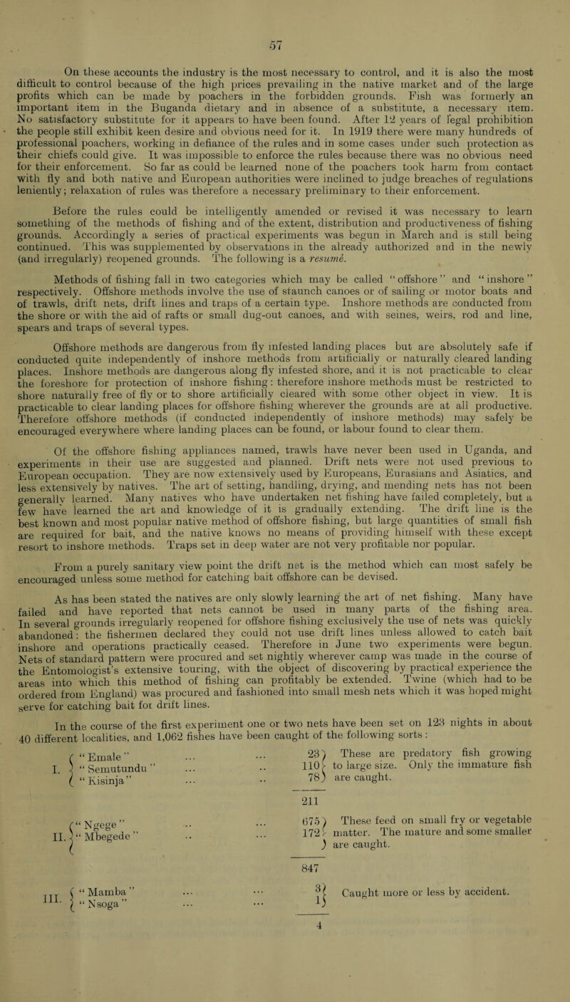 On these accounts the industry is the most necessary to control, and it is also the most difficult to control because of the high prices prevailing in the native market and of the large profits which can be made by poachers in the forbidden grounds. Fish was formerly an important item in the Buganda dietary and in absence of a substitute, a necessary item. No satisfactory substitute for it appears to have been found. After 12 years of legal prohibition the people still exhibit keen desire and obvious need for it. In 1919 there were many hundreds of professional poachers, working in defiance of the rules and in some cases under such protection as their chiefs could give. It was impossible to enforce the rules because there was no obvious need for their enforcement. So far as could be learned none of the poachers took harm from contact with fly and both native and European authorities were inclined to judge breaches of regulations leniently; relaxation of rules was therefore a necessary preliminary to their enforcement. Before the rules could be intelligently amended or revised it was necessary to learn something of the methods of fishing and of the extent, distribution and productiveness of fishing grounds. Accordingly a series of practical experiments was begun in March and is still being continued. This was supplemented by observations in the already authorized and in the newly (and irregularly) reopened grounds. The following is a resume. Methods of fishing fall in two categories which may be called “offshore” and “inshore” respectively. Offshore methods involve the use of staunch canoes or of sailing or motor boats and of trawls, drift nets, drift lines and traps of a certain type. Inshore methods are conducted from the shore or with the aid of rafts or small dug-out canoes, and with seines, weirs, rod and line, spears and traps of several types. Offshore methods are dangerous from fly infested landing places but are absolutely safe if conducted quite independently of inshore methods from artificially or naturally cleared landing places. Inshore methods are dangerous along fly infested shore, and it is not practicable to clear the foreshore for protection of inshore fishing: therefore inshore methods must be restricted to shore naturally free of fly or to shore artificially cleared with some other object in view. It is practicable to clear landing places for offshore fishing wherever the grounds are at all productive. Therefore offshore methods (if conducted independently of inshore methods) may safely be encouraged everywhere where landing places can be found, or labour found to clear them. Of the offshore fishing appliances named, trawls have never been used in Uganda, and experiments in their use are suggested and planned. Drift nets were not used previous to European occupation. They are now extensively used by Europeans, Eurasians and Asiatics, and less extensively by natives. The art of setting, handling, drying, and mending nets has not been generally learned. Many natives who have undertaken net fishing have failed completely, but a few have learned the art and knowledge of it is gradually extending. The drift line is the best known and most popular native method of offshore fishing, but large quantities of small fish are required for bait, and the native knows no means of providing himself with these except resort to inshore methods. Traps set in deep water are not very profitable nor popular. From a purely sanitary view point the drift net is the method which can most safely be encouraged unless some method for catching bait offshore can be devised. As has been stated the natives are only slowly learning the art of net fishing. ^ Many have failed and have reported that nets cannot be used in many parts of the fishing area. In several grounds irregularly reopened for offshore fishing exclusively the use of nets was quickly abandoned*? the fishermen declared they could not use drift lines unless allowed to catch bait inshore and operations practically ceased. Therefore in June two experiments were begun. Nets of standard pattern were procured and set nightly wherever camp was made in the course of the Entomologist’s extensive touring, with the object of discovering by practical experience the areas into which this method of fishing can profitably be extended. Twine (which had to be ordered from England) was procured and fashioned into small mesh nets which it was hoped might serve for catching bait for drift lines. In the course of the first experiment one or two nets have been set on 123 nights in about 40 different localities, and 1,062 fishes have been caught of the following soits. 231 These are predatory fish growing 110 £ to large size. Only the immature fish 78) are caught. 211 675 ) These feed on small fry or vegetable 172 )■ matter. The mature and some smaller ) are caught. 847 Caught more or less by accident. “ Emale ” I. \ “ Semutundu “ Kisinja” “ Ngege ” II. < “ Mbegede III. “ Mamba “ Nsoga ” 4