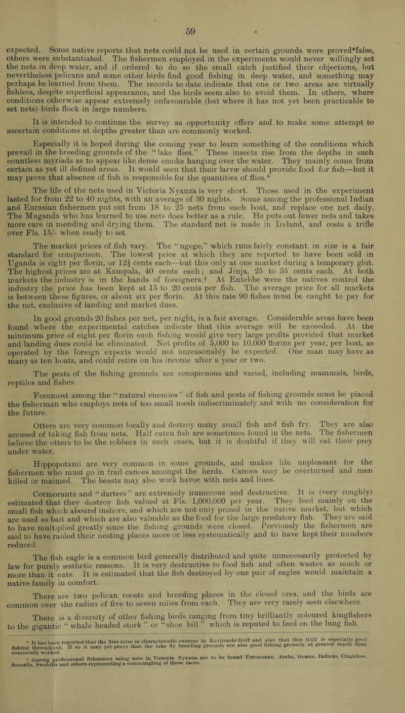 expected. Some native reports that nets could not be used in certain grounds were proved*false, others were substantiated. The fishermen employed in the experiments would never willingly set the nets in deep water, and if ordered to do so the small catch justified their objections, but nevertheless pelicans and some other birds find good fishing in deep water, and something may perhaps be learned from them. The records to date indicate that one or two areas are virtually fishless, despite superficial appearance, and the birds seem also to avoid them. In others, where conditions otherwise appear extremely unfavourable (but where it has not yet been practicable to set nets) birds flock in large numbers. It is intended to continue the survey as opportunity offers and to make some attempt to ascertain conditions at depths greater than are commonly worked. Especially it is hoped during the coming year to learn something of the conditions which prevail in the breeding grounds of the “lake flies.” These insects rise from the depths in such countless myriads as to appear like dense smoke hanging over the water. They mainly come from certain as yet ill defined areas. It would seen that their larvae should provide food for fish—but it may prove that absence of fish is responsible for the quantities of flies.* The life of the nets used in Victoria Nyanza is very short. Those used in the experiment lasted for from 22 to 40 nights, with an average of 30 nights. Some among the professional Indian and Eurasian fishermen put out from 18 to 25 nets from each boat, and replace one net daily. The Muganda who has learned to use nets does better as a rule. He puts out fewer nets and takes more care in mending and drying them. The standard net is made in Ireland, and costs a trifle over FIs. 15/- when ready to set. The market prices of fish vary. The “ ngege,” which runs fairly constant in size is a fair standard for comparison. The lowest price at which they are reported to have been sold in Uganda is eight per florin, or 12\ cents each—but this only at one market during a temporary glut. The highest prices are at Kampala, 40 cents each; and Jinja, 25 to 35 cents each. At both markets the industry is in the hands of foreigners.! At Entebbe were the natives control the industry the price has been kept at 15 to 20 cents per fish. The average price for all markets is between these figures, or about six per florin. At this rate 90 fishes must be caught to pay for the net, exclusive of landing and market dues. In good grounds 20 fishes per net, per night, is a fair average. Considerable areas have been found where the experimental catches indicate that this average will be exceeded. At the minimum price of eight per florin such fishing would give very large profits provided that market and landing dues could be eliminated. Net profits of 5,000 to 10,000 florins per year, per boat, as operated by the foreign experts would not unreasonably be expected. One man may have as many as ten boats, and could retire on his income after a year or two. The pests of the fishing grounds are conspicuous and varied, including mammals, birds, reptiles and fishes. Foremost among the “natural enemies” of fish and pests of fishing grounds must be placed the fisherman who employs nets of too small mesh indiscriminately and with no consideration for the future. Otters are very common locally and destroy many small fish and fish fry. They are also accused of taking fish from nets. Half eaten fish are sometimes found in the nets. The fishermen believe the otters to be the robbers in such cases, but it is doubtful if they will eat their prey under water. Hippopotami are very common in some grounds, and makes life unpleasant for the fishermen who must go in frail canoes amongst the herds. Canoes may be overturned and men killed or maimed. The beasts may also work havoc with nets and lines. Cormorants and “ darters ” are extremely numerous and destructive. It is (very roughly) estimated that they destroy fish valued at FIs. 1,000,000 per year. They feed mainly on the small fish which abound inshore, and which are not only prized in the native market, but which are used as bait and which are also valuable as the food for the large predatory fish. They are said to have multiplied greatly since the fishing grounds were closed. Previously the fishermen are said to have raided their nesting places more or less systematically and to have kept their numbers reduced. The fish eagle is a common bird generally distributed and quite unnecessarily protected by lawr for purely aesthetic reasons. It is very destructive to food fish and often wastes as much or more than it eats. It is estimated that the fish destroyed by one pair of eagles would maintain a native family in comfort. There are two pelican roosts and breeding places in the closed area, and the birds are common over the radius of five to seven miles from each. They are very rarely seen elsewhere. There is a diversity of other fishing birds ranging from tiny brilliantly coloured kingfishers to the gigantic “ whale headed stork or shoe bill ” which is reputed to feed on the lung fish. * It has been reported that the flies arise in characteristic swarms in Kavirondo Gulf -and also that this Gulf is especially good fishing throughout. If so it may yet prove that the lake fly breeding grounds are also good fishing grounds at gieatei depth than commonly worked. . to be found Europeans, Arabs, Goans, Indians, Cingalese, llllULlg IJIUICOOIVUUII .---. X. J.1_~__ Somalis Among professional fishermen using nets in Victoria Nyanza are Swahilis and others representing a commingling of these races.
