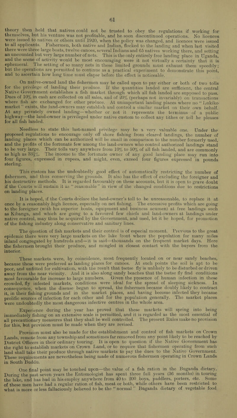 theory then held that natives could not be trusted to obey the regulations if working for themselves, but his venture wTas not profitable, and he soon discontinued operations. No licences were issued to natives or others until 1920, when the policy was changed, and licences were issued to all applicants. Fishermen, both native and Indian, flocked to the landing and wThen last visited theie were three large boats, twelve canoes, several Indians and 65 natives working there, and setting an uncounted but very large number of nets. This is the only entirely free landing place in Uganda, and the scene of activity would be most encouraging were it not virtually a certainty that it is ephemeral. The setting of so many nets in these limited grounds must exhaust them speedily; but the operations are permitted to continue as a practical experiment to demonstrate this point, and to ascertain how long time must elapse before the effect is noticeable. On native-owned land the fishermen may be called upon to pay either or both of two tolls for the privilege of landing their produce. If the quantities landed are sufficient, the central Native Government establishes a fish market through which all fish landed are supposed to pass. Dues of 10% in cash are collected on all sales, and of 20% (perhaps not invariably) on transactions where fish are exchanged for other produce. At unimportant landing places where no “ Lukiko market ” exists, the land-owners may establish and control a similar market on their own behalf. At any privately owned landing—whether or not it represents the terminus of a public highway—the land-owner is privileged under native custom to collect any tithes or toll he pleases for all fish landed. Needless to state this last-named privilege may be a very valuable one. Under the proposed regulations to encourage only off shore fishing from cleared landings, the number of landing places which can be authorized will be small in comparison to the number formerly used, and the profits of the fortunate few among the land-owners who control authorized landings stand to be very large. Their tolls vary anywhere from 10% to 50% of all fish landed, and are commonly as high as 33|%. The income to the fortunate owner of any good landing place may run into four figures, expressed in rupees, and might, even, exceed four figures expressed in pounds sterling. This custom has the undoubtedly good effect of automatically restricting the number of fishermen, and thus conserving the grounds. It also has the effect of excluding the foreigner and his destructive methods. It is regarded favourably on these accounts, but it is open to grave doubt if the Courts will sustain it as “ reasonable ” in view of the changed conditions due to restrictions on landing places. It is hoped, if the Courts declare the land-owner’s toll to be unreasonable, to replace it at once by a reasonably high licence, especially on net fishing. The excessive profits which are going to the foreigner (with, his superior boats, equipment and business acumen) at free landings such as Kibanga, and which are going to a favoured few chiefs and land-owners at landings under native control, may thus be acquired by the Government, and used, let it be hoped, for promotion of the fishing industry along conservative and sanitary lines. The question of fish markets and their control is of especial moment. Previous to the great epidemic there were very large markets on the lake front wffiere the population for many miles inland congregated by hundreds and —it is said—thousands on the frequent market days. Here the fishermen brought their produce, and mingled in closest contact with the buyers from the interior. These markets were, by coincidence, most frequently located on or near sandy beaches, because these were preferred as landing places for canoes. At such points the soil is apt to be poor, and unfitted for cultivation, with the result that tsetse fly is unlikely to be disturbed or driven away from the near vicinity. And it is also along sandy beaches that the tsetse fly find conditions most favourable for increase to large numbers. Given the presence of human infection in these crowded, fly infested markets, conditions were ideal for the spread of sleeping sickness. In consequence, when the disease began to spread, the fishermen became doubly likely to contract it, in their fishing grounds and in the market places, and having become infected they became prolific sources of infection for each other and for the population generally. The market places were undoubtedly the most dangerous infective centres in the whole area. Experience during the year has proved that these markets will spring into being immediately fishing on an extensive scale is permitted, and it is regarded as the most essential of all precautionary measures that they shall be well controlled. The present Pules make no provision for this, but provision must be made when they are revised. Provision must also be made for the establishment and control of fish markets on Crown Lands, remote from any township and sometimes far removed from any point likely to be reached by District Officers in their ordinary touring. It is open to question if the Native Government has the right to establish markets on Crown Land, or to require that fishermen operating from such land shall take their produce through native markets to pay the dues to the Native Government. These requirements are nevertheless being made of numerous fishermen operating in Crown Lands in South Buddu. One final point may be touched upon—the value of a fish ration in the Buganda dietary.. During the past seven years the Entomologist has spent three full years (36 months) in touring the lake, and has had in his employ anywhere from 40 to 200 boys, paddlers, porters, etc. Some of these men have had a regular ration of fish, meat or both, while others have been restucted to what is more or less fallaciously believed to be the “normal ” Buganda dietary of vegetable food