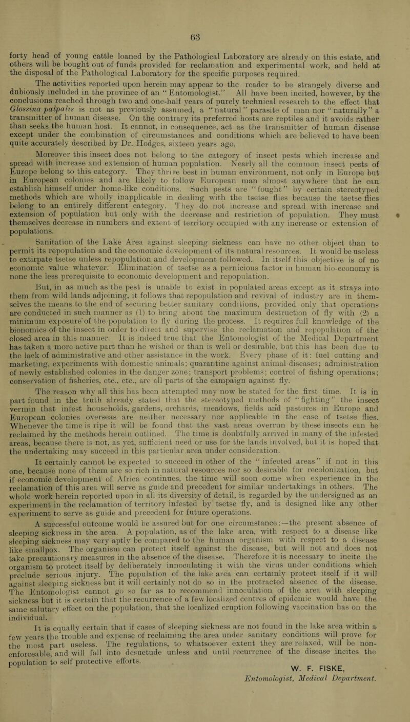 forty head of young cattle loaned by the Pathological Laboratory are already on this estate, and others will be bought out of funds provided for reclamation and experimental work, and held at the disposal of the Pathological Laboratory for the specific purposes required. The activities reported upon herein may appear to the reader to be strangely diverse and dubiously included in the province of an “Entomologist.” All have been incited, however, by the conclusions reached through two and one-half years of purely technical research to the effect that Glossina palpalis is not as previously assumed, a “ natural ” parasite of man nor “ naturally ” a transmitter of human disease. On the contrary its preferred hosts are reptiles and it avoids rather than seeks the human host. It cannot, in consequence, act as the transmitter of human disease except under the combination of circumstances and conditions which are believed to have been quite accurately described by Dr. Hodges, sixteen years ago. Moreover this insect does not belong to the category of insect pests which increase and spread with increase and extension of human population. Nearly all the common insect pests of Europe belong to this category. They thrive best in human environment, not only in Europe but in European colonies and are likely to follow European man almost anywhere that he can. establish himself under home-like conditions. Such pests are “ fought ” by certain stereotyped methods which are wholly inapplicable in dealing with the tsetse flies because the tsetse flies belong to an entirely different category. They do not increase and spread with increase and extension of population but only with the decrease and restriction of population. They must themselves decrease in numbers and extent of territory occupied with any increase or extension of populations. Sanitation of the Lake Area against sleeping sickness can have no other object than to permit its repopulation and the economic development of its natural resources. It would be useless to extirpate tsetse unless repopulation and development followed. In itself this objective is of no economic value whatever. Elimination of tsetse as a pernicious factor in human bio-economy is none the less prerequisite to economic development and repopulation. But, in as much as the pest is unable to exist in populated areas except as it strays into them from wild lands adjoining, it follows that repopulation and revival of industry are in them¬ selves the means to the end of securing better sanitary conditions, provided only that operations are conducted in such manner as (I) to bring about the maximum destruction of fly with (2) a minimum exposure’of the population to fly during the process. It requires full knowledge of the bionomics of the insect in order to direct and supervise the reclamation and repopulation of the closed area in this manner. It is indeed true that the Entomologist of the Medical Department has taken a more active part than he wished or than is well or desirable, but this has been due to the lack of administrative and other assistance in the work. Every phase of it: fuel cutting and marketing, experiments with domestic animals; quarantine against animal diseases; administration of newly established colonies in the danger zone; transport problems; control of fishing operations; conservation of fisheries, etc., etc., are all parts of the campaign against fly. The reason why all this has been attempted may now be stated for the first time. It is in part found in the truth already stated that the stereotyped methods of “fighting” the insect vermin that infest households, gardens, orchards, meadows, fields and pastures in Europe and European colonies overseas are neither necessary nor applicable in the case of tsetse flies. Whenever the time is ripe it will be found that the vast areas overrun by these insects can be reclaimed by the methods herein outlined. The time is doubtfully arrived in many of the infested areas, because there is not, as yet, sufficient need or use for the lands involved, but it is hoped that the undertaking may succeed in this particular area under consideration. It certainly cannot be expected to succeed in other of the “ infected areas” if not in this one, because none of them are so rich in natural resources nor so desirable for recolonization, but if' economic development of Africa continues, the time will soon come when experience in the reclamation of this area will serve as guide and precedent for similar undertakings in others. The whole work herein reported upon in all its diversity of detail, is regarded by the undersigned as an experiment in the reclamation of territory infested by tsetse fly, and is designed like any other experiment to serve as guide and precedent for future operations. A successful outcome would be assured but for one circumstance the present absence of sleeping sickness in the area. A population, as of the lake area, with respect to a disease like sleeping sickness may very aptly be compared to the human organism with respect to a disease like smallpox. The organism can protect itself against the disease, but will not and does not take precautionary measures in the absence of the disease. Therefore it is necessary to incite the organism to protect itself by deliberately innoculating it with the virus under conditions which preclude serious injury. The population of the lake area can certainly protect itself if it will against sleeping sickness but it will certainly not do so in the protracted absence of the disease. The Entomologist cannot go so far as to recommend innoculation of the area with sleeping sickness but it is certain that the recurrence of a few localized centres of epidemic would have the same salutarv effect on the population, that the localized eruption following vaccination has on the individual. It is equally certain that if cases of sleeping sickness are not found in the lake area within a few years the trouble and expense of reclaiming the area under sanitary conditions will prove for the most part useless. The regulations, to whatsoever extent they are relaxed, will be non- enforceable, and will fall into desuetude unless and until recurrence of the disease incites the population to self protective efforts. 11 W. F. FISKE, Entomologist, Medical Department.
