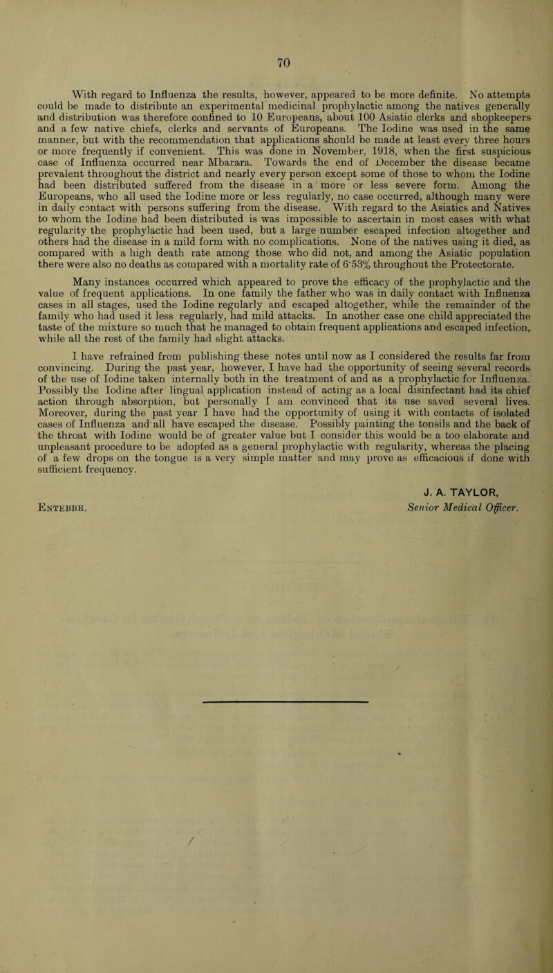 With regard to Influenza the results, however, appeared to be more definite. No attempts could be made to distribute an experimental medicinal prophylactic among the natives generally and distribution was therefore confined to 10 Europeans, about 100 Asiatic clerks and shopkeepers and a few native chiefs, clerks and servants of Europeans. The Iodine was used in the same manner, but with the recommendation that applications should be made at least every three hours or more frequently if convenient. This was done in November, 1918, when the first suspicious case of Influenza occurred near Mbarara. Towards the end of December the disease became prevalent throughout the district and nearly every person except some of those to whom the Iodine had been distributed suffered from the disease in a more or less severe form. Among the Europeans, who all used the Iodine more or less regularly, no case occurred, although many were in daily contact with persons suffering from the disease. With regard to the Asiatics and Natives to whom the Iodine had been distributed is was impossible to ascertain in most cases with what regularity the prophylactic had been used, but a large number escaped infection altogether and others had the disease in a mild form with no complications. None of the natives using it died, as compared with a high death rate among those who did not, and among the Asiatic population there were also no deaths as compared with a mortality rate of 6'53% throughout the Protectorate. Many instances occurred which appeared to prove the efficacy of the prophylactic and the value of frequent applications. In one family the father who was in daily contact with Influenza cases in all stages, used the Iodine regularly and escaped altogether, while the remainder of the family wTho had used it less regularly, had mild attacks. In another case one child appreciated the taste of the mixture so much that he managed to obtain frequent applications and escaped infection, while all the rest of the family had slight attacks. I have refrained from publishing these notes until now as I considered the results far from convincing. During the past year, however, I have had the opportunity of seeing several records of the use of Iodine taken internally both in the treatment of and as a prophylactic for Influenza. Possibly the Iodine after lingual application instead of acting as a local disinfectant had its chief action through absorption, but personally I am convinced that its use saved several lives. Moreover, during the past year I have had the opportunity of using it with contacts of isolated cases of Influenza and' all have escaped the disease. Possibly painting the tonsils and the back of the throat with Iodine would be of greater value but I consider this would be a too elaborate and unpleasant procedure to be adopted as a general prophylactic with regularity, whereas the placing of a few drops on the tongue is a very simple matter and may prove as efficacious if done with sufficient frequency. J. A. TAYLOR, Senior Medical Officer. Entebbe.