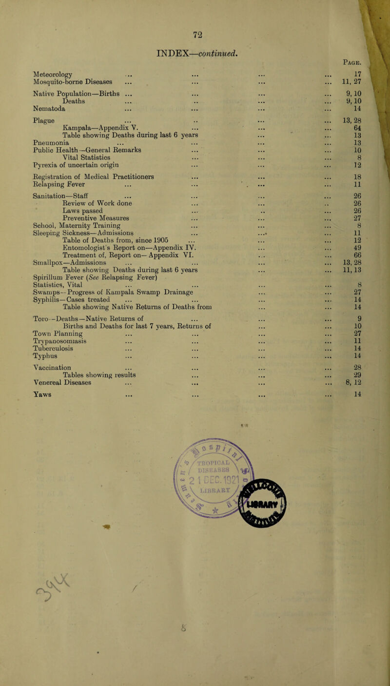 IN DE X—continued. Meteorology Mosquito-borne Diseases Native Population—Births ... Deaths Nematoda Plague Kampala—Appendix V. Table showing Deaths during last 6 years Pneumonia Public Health—General Remarks Vital Statistics Pyrexia of uncertain origin Registration of Medical Practitioners Relapsing Fever Page. 17 11, 27 9,10 9,10 14 13, 28 64 13 13 10 8 12 18 11 Sanitation—Staff ... ... ... ... 26 Review of Work done ... ... .. 26 Laws passed ... .. ... 26 Preventive Measures ... ... ... 27 School, Maternity Training ... ... ... 8 Sleeping Sickness—Admissions ... ...• ... 11 Table of Deaths from, since 1905 ... ... ... 12 Entomologist’s Report on—Appendix IV. ... ... 49 Treatment of, Report on—Appendix VI. ... ... 66 Smallpox—Admissions ... ... ... ... 13,28 Table showing Deaths during last 6 years ... ... 11, 13 Spirillum Fever (See Relapsing Fever) Statistics, Vital ... ... ... ... 8 .Swamps—Progress of Kampala Swamp Drainage ... ... 27 Syphilis—Cases treated ... ... ... ... 14 Table showing Native Returns of Deaths from ... ... 14 Toro—Deaths—Native Returns of ... ... ... 9 Births and Deaths for last 7 years, Returns of ... ... 10 Town Planning ... ... ... ... 27 Trypanosomiasis ... ... ... ... 11 Tuberculosis ... ... ... ... 14 'Typhus ... ... ... ... 14 Vaccination ... ... ... ... 28 Tables showing results ... ... ... 29 Venereal Diseases ... ... ... ... 8, 12 Yaws 14 b