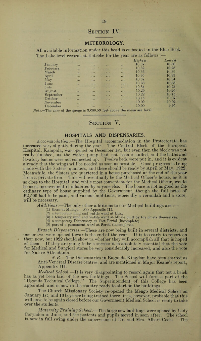 METEOROLOGY. All available information under this head is embodied in the Blue Book The Lake level records at Entebbe for the year are as follows Highest. Lowest. January 10.37 10.30 February 10.32 10.28 March 10.36 lu.39 April 10.36 10.33 May 10.37 10.34 June 10.38 10.33 July 10.34 10.25 August 10.26 10.20 September 10.22 10.15 October 10.15 10.07 November 10.09 10.02 December Note— The zero of the gauge is 10.00 3,686.53 feet above the mean sea level. 9.95 Section V. HOSPITALS AND DISPENSARIES. Accommodation.—The Hospital accommodation in the Protectorate has increased very slightly during the year. The Central Block of the European Hospital, Kampala, was opened on December 1st, but even then the block was not really finished, as the water pump had not been installed, and the baths and lavatory basins were not connected up. Twelve beds were put in, and it is evident already that the wings will be needed as soon as possible. Good progress is being made with the Sisters’ quarters, and these should be ready by April or May, 1922. Meanwhile, the Sisters are quartered in a house purchased at the end of the year from a private firm. This will eventually be the Medical Officer’s house, as it is so close to the Hospital, and while most convenient for the Medical Officer, would be most inconvenient if inhabited by anyone else. The house is not as good as the ordinary type of house supplied by the Government, though the full price of £2,500 had to be paid, and various additions, especially a verandah and a store, will be necessary. Additions.—The only other additions to our Medical buildings are :— (1) those at Mulago. See Appendix III. (2) a temporary mud and wattle ward at Lira. (3) a temporary mud and wattle ward at Mbale built by the chiefs themselves. (4) a temporary Dispensary at Fort Portal (incomplete). (5) part of a permanent ward at Soroti (incomplete). Branch Dispensaries.—These are now being built in several districts, and one or two were opened towards the end of the year. It is too early to report on them now, but 1922 should show us whether they will accomplish all that is hoped of them. If they are going to be a success it is absolutely essential that the vote for Medical and Surgical stores be very considerably increased, and also the vote for Native Attendants. N.B.—The Dispensaries in Buganda Kingdom have been started as Anti-Venereal Disease centres, and are mentioned in Major Keane’s report, Appendix III. Medical School.—It is very disappointing to record again that not a brick has as yet been laid of the new buildings. The School will form a part of the “Uganda Technical College.” The Superintendent of this College has been appointed, and is now in the country ready to start on the buildings. The Church Missionary Society re-opened the Mengo Medical School on January 1st, and 16 boys are being trained there; it is, however, probable that this will have to be again closed before our Government Medical School is ready to take over the students. Maternity Training School.—The large new buildings were opened by Lady Coryndon in June, and the patients and pupils moved in soon after. The school is now in full swing under the supervision of Dr. and Mrs. Albert Cook. The