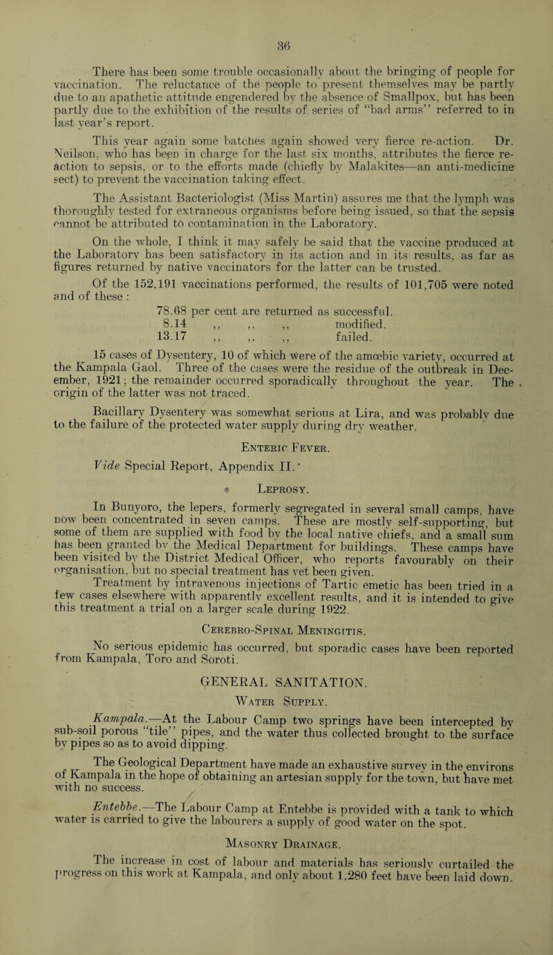 There has been some trouble occasionally about the bringing of people for vaccination. The reluctance of the people to present themselves may be partly due to an apathetic attitude engendered by the absence of Smallpox, but has been partly due to the exhibition of the results of series of “bad arms” referred to in last year’s report. This year again some batches again showed very fierce re-action. Dr. Neilson, who has been in charge for the last six months, attributes the fierce re¬ action to sepsis, or to the efforts made (chiefly by Malakites—an anti-medicine sect) to prevent the vaccination taking effect. The Assistant Bacteriologist (Miss Martin) assures me that the lymph was thoroughly tested for extraneous organisms before being issued, so that the sepsis uannot be attributed to contamination in the Laboratory. On the whole, I think it may safely be said that the vaccine produced at the Laboratory has been satisfactory in its action and in its results, as far as figures returned by native vaccinators for the latter can be trusted. Of the 152,191 vaccinations performed, the results of 101,705 were noted and of these : 78.68 per cent are returned as successful. 8.14 ,, ,, ,, modified. 13.17 ,, ,, ,, failed. 15 cases of Dysentery, 10 of which were of the amoebic variety, occurred at the Kampala Gaol. Three of the cases were the residue of the outbreak in Dec¬ ember, 1921; the remainder occurred sporadically throughout the year. The, origin of the latter was not traced. Bacillary Dysentery was somewhat serious at Lira, and was probably due to the failure of the protected water supply during dry weather. Enteric Lever. Vide Special Report, Appendix II.' • Leprosy. In Bunyoro, the lepers, formerly segregated in several small camps, have now been concentrated in seven camps. These are mostly self-supporting, but some of them are supplied with food Ay the local native chiefs, and a small sum has been granted bv the Medical Department for buildings. These camps have been visited by the District Medical Officer, who reports favourably on their organisation, but no special treatment has vet been given. Treatment by intravenous injections of Tartic emetic has been tried in a few cases elsewhere with apparently excellent results, and it is intended to give this treatment a trial on a larger scale during 1922. Cerebro-Spinal Meningitis. No serious epidemic has occurred, but sporadic cases have been reported from Kampala, Toro and Soroti. GENERAL SANITATION. Water Supply. Kampala— At the Labour Camp two springs have been intercepted by sub-soil porous “tile” pipes, and the water thus collected brought to the surface by pipes so as to avoid dipping. The Geological Department have made an exhaustive survev in the environs of Kampala in the hope of obtaining an artesian supply for the town, but have met with no success. Entebbe.—The Labour Camp at Entebbe is provided with a tank to which water is carried to give the labourers a supply of good water on the spot. Masonry Drainage. The increase in cost of labour and materials has seriouslv curtailed the progress on this work at Kampala, and only about 1,280 feet have been laid down.