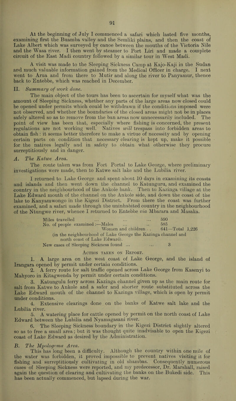 At the beginning of July I commenced a safari which lasted five months, examining first the Buamba valley and the Semliki plains, and then the coast of Lake Albert which was surveyed by canoe between the months of the Victoria Nile and the Wasa river. I then went by steamer to Port Liri and made a complete circuit of the East Madi country followed by a similar tour in West Madi. A visit was made to the Sleeping Sickness Camp at Kajo-Kaji in the Sudan and much valuable information gained from the Medical Officer in charge. I next went to Arua and from there to Mutir and along the river to Panyamur, thence back to Entebbe, which was reached in December. II. Summary of work done. The main object of the tours has been to ascertain for myself what was the amount of Sleeping Sickness, whether any parts of the large areas now closed could be opened under permits which could be withdrawn if the conditions imposed were not observed, and whether the boundaries of the closed areas might not be in places safely altered so as to remove from the ban areas now unnecessarily included. The point of view has been that, especially where fishing is concerned, the present regulations are not working well. Natives will trespass into forbidden areas to obtain fish: it seems better therefore to make a virtue of necessity and by opening certain parts on condition that necessary clearing is kept up, make it possible for the natives legally and in safety to obtain what otherwise they procure surreptitiously and in danger. A. The Katwe Area. The route taken was from Fort Portal to Lake George, where preliminary investigations were made, then to Katwe salt lake and the Lubilia river. I returned to Lake George and spent about 10 days in examining its coasts and islands and then went down the channel to Ivatunguru, and examined the country in the neighbourhood of the Ankole bank. Then to Kazinga village at the Lake Edward mouth of the channel on the Ankole side, and down the coast of the lake to Kanyamwongo in the Kigezi District. From there the coast was further examined, and a safari made through the uninhabited country in the neighbourhood of the Ntungwe river, whence I returned to Entebbe via Mbarara and Masaka. Miles travelled ... ... ... 590 No. of people examined :—Males ... .. 585 Women and children . . 641—Total 1,226 (in the neighbourhood of Lake George the Kazinga channel and north coast of Lake Edward). New cases of Sleeping Sickness found ... ... 3 Action taken on Report. 1. A large area on the west coast of Lake George, and the island of Irangara opened by permit under certain conditions. 2. A ferry route for salt traffic opened across Lake George from Kasenyi to Mahyoro in Kitagwenda by permit under certain conditions. 3. Katungulu ferry across Kazinga channel given up as the main route for salt from Katwe to Ankole and a safer and shorter route substituted across the Lake Edward mouth of the channel to Kazinga village, which is open by permit under conditions. 4. Extensive clearings done on the banks of Katwe salt lake and the Lubilia river. 5. A watering place for cattle opened by permit on the north coast of Lake Edward between the Lubilia and Nyamagasani river. 6. The Sleeping Sickness boundary in the Kigezi District slightly altered so as to free a small area; but it was thought quite inadvisable to open the Kigezi coast of Lake Edward as desired by the Administration. B. The Mpologoma Area. This has long been a difficulty. Although the country within one mile of the water was forbidden, it proved impossible to prevent natives visiting it for fishing and surreptitiously cultivating in old shambas. Consequently numerous cases of Sleeping Sickness were reported, and my predecessor, Dr. Marshall, raised again the question of clearing and cultivating the banks on the Bukedi side. This has been actually commenced, but lapsed during the war.