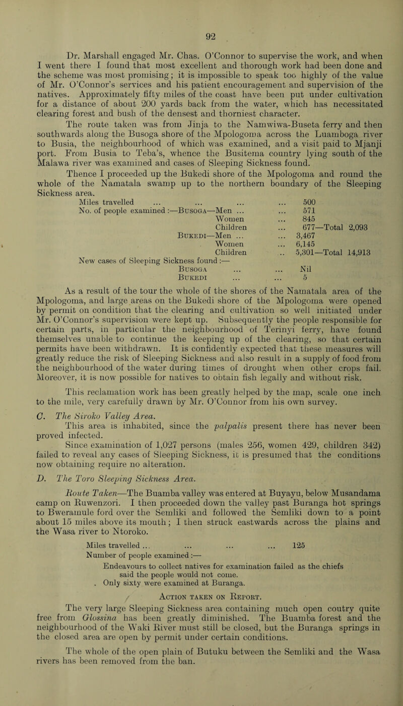 Dr. Marshall engaged Mr. Chas. O’Connor to supervise the work, and when I went there I found that most excellent and thorough work had been done and the scheme was most promising; it is impossible to speak too highly of the value of Mr. O’Connor’s services and his patient encouragement and supervision of the natives. Approximately fifty miles of the coast have been put under cultivation for a distance of about 200 yards back from the water, which has necessitated clearing forest and bush of the densest and thorniest character. The route taken was from Jinja to the Namwiwa-Buseta ferry and then southwards along the Busoga shore of the Mpologoma across the Luamboga river to Busia, the neighbourhood of which was examined, and a visit paid to Mjanji port. From Busia to Teba’s, whence the Busitema country lying south of the Malawa river was examined and cases of Sleeping Sickness found. Thence I proceeded up the Bukedi shore of the Mpologoma and round the wdiole of the Namatala swamp up to the northern boundary of the Sleeping Sickness area. Miles travelled 500 No. of people examined —Busoga—Men ... 571 Women 845 Children 677- -Total 2,093 Bukedi—Men ... ... 3,467 Women ... 6,145 Children .. 5,301- -Total 14,913 New cases of Sleeping Sickness found :— Busoga ... ... Nil Bukedi ... ... 5 As a result of the tour the whole of the shores of the Namatala area of the Mpologoma, and large areas on the Bukedi shore of the Mpologoma were opened by permit on condition that the clearing and cultivation so well initiated under Mr. O’Connor’s supervision were kept up. Subsequently the people responsible for certain parts, in particular the neighbourhood of Terinyi ferry, have found themselves unable to continue the keeping up of the clearing, so that certain permits have been withdrawn. It is confidently expected that these measures will greatly reduce the risk of Sleeping Sickness and also result in a supply of food from the neighbourhood of the water during times of drought when other crops fail. Moreover, it is now possible for natives to obtain fish legally and without risk. This reclamation work has been greatly helped by the map, scale one inch to the mile, very carefully drawn by Mr. O’Connor from his own survey. G. The Siroko Valley Area. This area is inhabited, since the palpalis present there has never been proved infected. Since examination of 1,027 persons (males 256, women 429, children 342) failed to reveal any cases of Sleeping Sickness, it is presumed that the conditions now obtaining require no alteration. D. The Toro Sleeping Sick?iess Area. Boute Taken—The Buamba valley was entered at Buyayu, below Musandama camp on Ruwenzori. I then proceeded down the valley past Buranga hot springs to Bweramule ford over the Semliki and followed the Semliki down to a point about 15 miles above its mouth; I then struck eastwards across the plains and the Wasa river to Ntoroko. Miles travelled ... ... ... ... 125 Number of people examined :— Endeavours to collect natives for examination failed as the chiefs said the people would not come. . Only sixty were examined at Buranga. Action taken on Report. The very large Sleeping Sickness area containing much open coutry quite free from Glossina has been greatly diminished. The Buamba forest and the neighbourhood of the Waki River must still be closed, but the Buranga springs in the closed area are open by permit under certain conditions. The whole of the open plain of Butuku between the Semliki and the Wasa rivers has been removed from the ban.