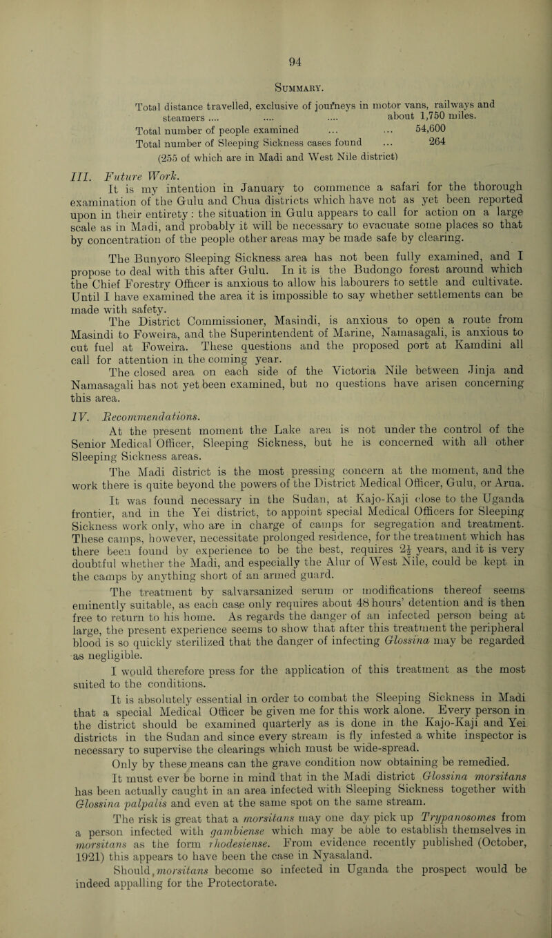 Summary. Total distance travelled, exclusive of joufneys in motor vans, railways and steamers .... .... .... about 1,750 miles. Total number of people examined ... ... 54,600 Total number of Sleeping Sickness cases found ... 264 (255 of which are in Madi and West Nile district) III. Future Work. It is my intention in January to commence a safari for the thorough examination of the Gulu and Chua districts which have not as yet been reported upon in their entirety : the situation in Gulu appears to call for action on a large scale as in Madi, and probably it will be necessary to evacuate some places so that by concentration of the people other areas may be made safe by clearing. The Bunyoro Sleeping Sickness area has not been fully examined, and I propose to deal with this after Gulu. In it is the Budongo forest around which the Chief Forestry Officer is anxious to allow his labourers to settle and cultivate. Until I have examined the area it is impossible to say whether settlements can be made with safety. The District Commissioner, Masindi, is anxious to open a route from Masindi to Foweira, and the Superintendent of Marine, Nainasagali, is anxious to cut fuel at Foweira. These questions and the proposed port at Kamdini all call for attention in the coming year. The closed area on each side of the Victoria Nile between Jinja and Namasagali has not yet been examined, but no questions have arisen concerning this area. IV. Fie commendations. At the present moment the Lake area is not under the control of the Senior Medical Officer, Sleeping Sickness, but he is concerned with all other Sleeping Sickness areas. The Madi district is the most pressing concern at the moment, and the work there is quite beyond the powers of the District Medical Officer, Gulu, or Arua. It was found necessary in the Sudan, at Kajo-Kaji close to the Uganda frontier, and in the Yei district, to appoint special Medical Officers for Sleeping Sickness work only, who are in charge of camps for segregation and treatment. These camps, however, necessitate prolonged residence, for the treatment which has there been found by experience to be the best, requires 2J years, and it is very doubtful whether the Madi, and especially the Alur of West Nile, could be kept in the camps by anything short of an armed guard. The treatment by salvarsamzed serum or modifications thereof seems eminently suitable, as each case only requires about 48 hours’ detention and is then free to return to Ins home. As regards the danger of an infected person being at large, the present experience seems to show that after this treatment the peripheral blood is so quickly sterilized that the danger of infecting Glossina may be regarded as negligible. I would therefore press for the application of this treatment as the most suited to the conditions. It is absolutely essential in order to combat the Sleeping Sickness in Madi that a special Medical Officer be given me for this work alone. Every person in the district should be examined quarterly as is done in the Kajo-Kaji and Yei districts in the Sudan and since every stream is fly infested a white inspector is necessary to supervise the clearings which must be wide-spread. Only by these means can the grave condition now obtaining be remedied. It must ever be borne in mind that in the Madi district Glossina morsitans has been actually caught in an area infected with Sleeping Sickness together with Glossina palpalis and even at the same spot on the same stream. The risk is great that a morsitans may one day pick up Trypanosomes from a person infected with gambiense which may be able to establish themselves in morsitans as the form rhodesiense. From evidence recently published (October, 1921) this appears to have been the case in Nyasaland. Should, morsitans become so infected in Uganda the prospect would be indeed appalling for the Protectorate.