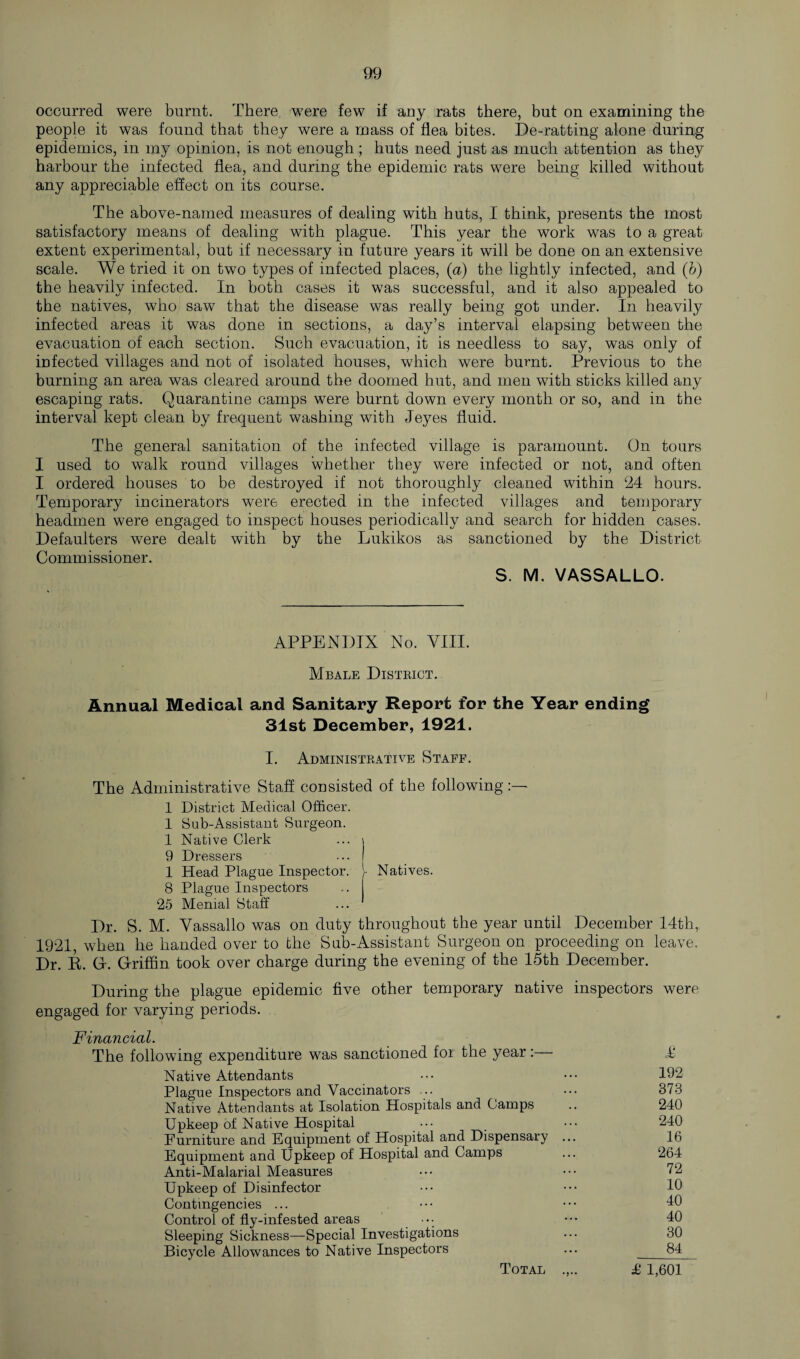 occurred were burnt. There were few if any rats there, but on examining the people it was found that they were a mass of flea bites. De-ratting alone during epidemics, in my opinion, is not enough; huts need just as much attention as they harbour the infected flea, and during the epidemic rats were being killed without any appreciable effect on its course. The above-named measures of dealing with huts, I think, presents the most satisfactory means of dealing with plague. This year the work was to a great extent experimental, but if necessary in future years it will be done on an extensive scale. We tried it on two types of infected places, (a) the lightly infected, and (b) the heavily infected. In both cases it was successful, and it also appealed to the natives, who saw that the disease was really being got under. In heavily infected areas it was done in sections, a day’s interval elapsing between the evacuation of each section. Such evacuation, it is needless to say, was only of infected villages and not of isolated houses, which were burnt. Previous to the burning an area was cleared around the doomed hut, and men with sticks killed any escaping rats. Quarantine camps were burnt down every month or so, and in the interval kept clean by frequent washing with Jeyes fluid. The general sanitation of the infected village is paramount. On tours I used to walk round villages whether they were infected or not, and often I ordered houses to be destroyed if not thoroughly cleaned within ‘24 hours. Temporary incinerators were erected in the infected villages and temporary headmen were engaged to inspect houses periodically and search for hidden cases. Defaulters were dealt with by the Lukikos as sanctioned by the District Commissioner. S. M. VASSALLO. APPENDIX No. VIII. Mbale District. Annual Medical and Sanitary Report for the Year ending 31st December, 1921. I. Administrative Staff. The Administrative Staff consisted of the following:— 1 District Medical Officer. 1 Sob-Assistant Surgeon. 1 Native Clerk ... \ 9 Dressers ... I 1 Head Plague Inspector. Natives. 8 Plague Inspectors 25 Menial Staff Dr. S. M. Vassallo was on duty throughout the year until December 14th, 1921, when he handed over to the Sub-Assistant Surgeon on proceeding on leave. Dr. R. G-. Griffin took over charge during the evening of the 15th December. During the plague epidemic five other temporary native inspectors were engaged for varying periods. Financial. The following expenditure was sanctioned for the year :— T Native Attendants ••• ••• 192 Plague Inspectors and Vaccinators ... ... 373 Native Attendants at Isolation Hospitals and Camps .. 240 Upkeep of Native Hospital ••• _ ••• 240 Furniture and Equipment of Hospital and Dispensary ... 16 Equipment and Upkeep of Hospital and Camps ... 264 Anti-Malarial Measures ••• ••• 72 Upkeep of Disinfector ••• 10 Contingencies ... ••• ••• 10 Control of fly-infested areas ••• ••• 40 Bleeping Sickness—Special Investigations ... 30 Bicycle Allowances to Native Inspectors ... 34 Total £ 1,601