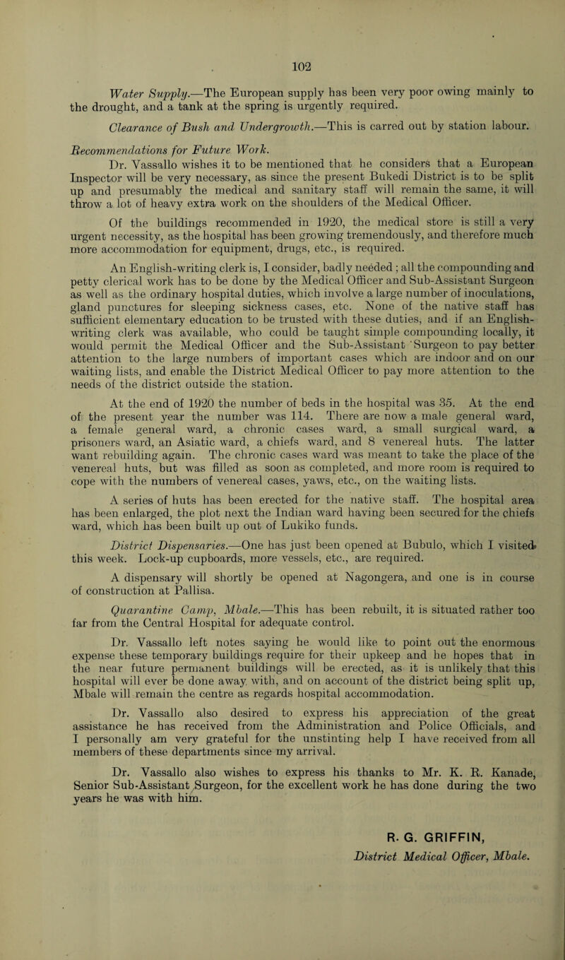 Water Supply.—The European supply has been very poor owing mainly to the drought, and a tank at the spring is urgently required. Clearance of Bush and Undergrowth.—This is carred out by station labour. Recommendations for Future Word. Dr. Vassallo wishes it to be mentioned that he considers that a European Inspector will be very necessary, as since the present Bukedi District is to be split up and presumably the medical and sanitary staff will remain the same, it will throw a lot of heavy extra work on the shoulders of the Medical Officer. Of the buildings recommended in 1920, the medical store is still a very urgent necessity, as the hospital has been growing tremendously, and therefore much more accommodation for equipment, drugs, etc., is required. An English-writing clerk is, I consider, badly needed ; all the compounding and petty clerical work has to be done by the Medical Officer and Sub-Assistant Surgeon as well as the ordinary hospital duties, which involve a large number of inoculations, gland punctures for sleeping sickness cases, etc. None of the native staff has sufficient elementary education to be trusted with these duties, and if an English- writing clerk was available, who could be taught simple compounding locally, it would permit the Medical Officer and the Sub-Assistant 'Surgeon to pay better attention to the large numbers of important cases which are indoor and on our waiting lists, and enable the District Medical Officer to pay more attention to the needs of the district outside the station. At the end of 1920 the number of beds in the hospital was 35. At the end of the present year the number was 114. There are now a male general ward, a female general ward, a chronic cases ward, a small surgical ward, a prisoners ward, an Asiatic ward, a chiefs ward, and 8 venereal huts. The latter want rebuilding again. The chronic cases ward was meant to take the place of the venereal huts, but was filled as soon as completed, and more room is required to cope with the numbers of venereal cases, yaws, etc., on the waiting lists. A series of huts has been erected for the native staff. The hospital area has been enlarged, the plot next the Indian ward having been secured for the chiefs ward, which has been built up out of Lukiko funds. District Dispensaries.—One has just been opened at Bubulo, which I visited* this week. Lock-up cupboards, more vessels, etc., are required. A dispensary will shortly be opened at Nagongera, and one is in course of construction at Pallisa. Quarantine Camp, Mbale.—This has been rebuilt, it is situated rather too far from the Central Hospital for adequate control. Dr. Vassallo left notes saying he would like to point out the enormous expense these temporary buildings require for their upkeep and he hopes that in the near future permanent buildings will be erected, as it is unlikely that this hospital will ever be done away with, and on account of the district being split up, Mbale will remain the centre as regards hospital accommodation. Dr. Vassallo also desired to express his appreciation of the great assistance he has received from the Administration and Police Officials, and I personally am very grateful for the unstinting help I have received from all members of these departments since my arrival. Dr. Vassallo also wishes to express his thanks to Mr. K. R. Kanade, Senior Sub-Assistant Surgeon, for the excellent work he has done during the two years he was with him. R. G. GRIFFIN, District Medical Officer, Mbale.