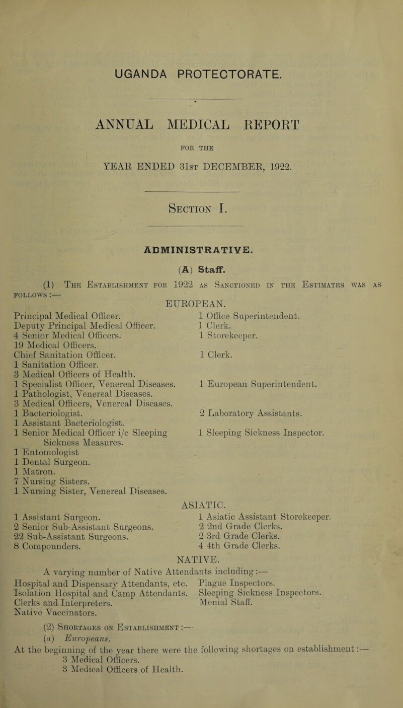 ANNUAL MEDICAL REPORT FOR THE YEAR ENDED 31st DECEMBER, 1922. Section I. ADMINISTRATIVE. (A) Staff. (1) The Establishment for 1922 as Sanctioned in the Estimates was as follows EUROPEAN. Principal Medical Officer. Deputy Principal Medical Officer. 4 Senior Medical Officers. 19 Medical Officers. Chief Sanitation Officer. 1 Sanitation Officer, 3 Medical Officers of Health. 1 Specialist Officer, Venereal Diseases. 1 Pathologist, Venereal Diseases. 3 Medical Officers, Venereal Diseases. 1 Bacteriologist. 1 Assistant Bacteriologist. 1 Office Superintendent. 1 Clerk. 1 Storekeeper. 1 Clerk. 1 European Superintendent. 2 Laboratory Assistants. 1 Senior Medical Officer i/c Sleeping 1 Sleeping Sickness Inspector. Sickness Measures. 1 Entomologist 1 Dental Surgeon. 1 Matron. 7 Nursing Sisters. 1 Nursing Sister, Venereal Diseases. 1 Assistant Surgeon. 2 Senior Sub-Assistant Surgeons. 22 Sub-Assistant Surgeons. 8 Compounders. ASIATIC. 1 Asiatic Assistant Storekeeper. 2 2nd Grade Clerks. 2 3rd Grade Clerks. 4 4th Grade Clerks. NATIVE. A varying number of Native Attendants including:-—- Hospital and Dispensary Attendants, etc. Plague Inspectors. Isolation Hospital and Camp Attendants. Sleeping Sickness Inspectors. Clerks and Interpreters. Menial Stall. Native Vaccinators. (2) Shortages on Establishment :— (a) Europeans. At the beginning of the year there were the following shortages on establishment: — 3 Medical Officers. 3 Medical Officers of Health.