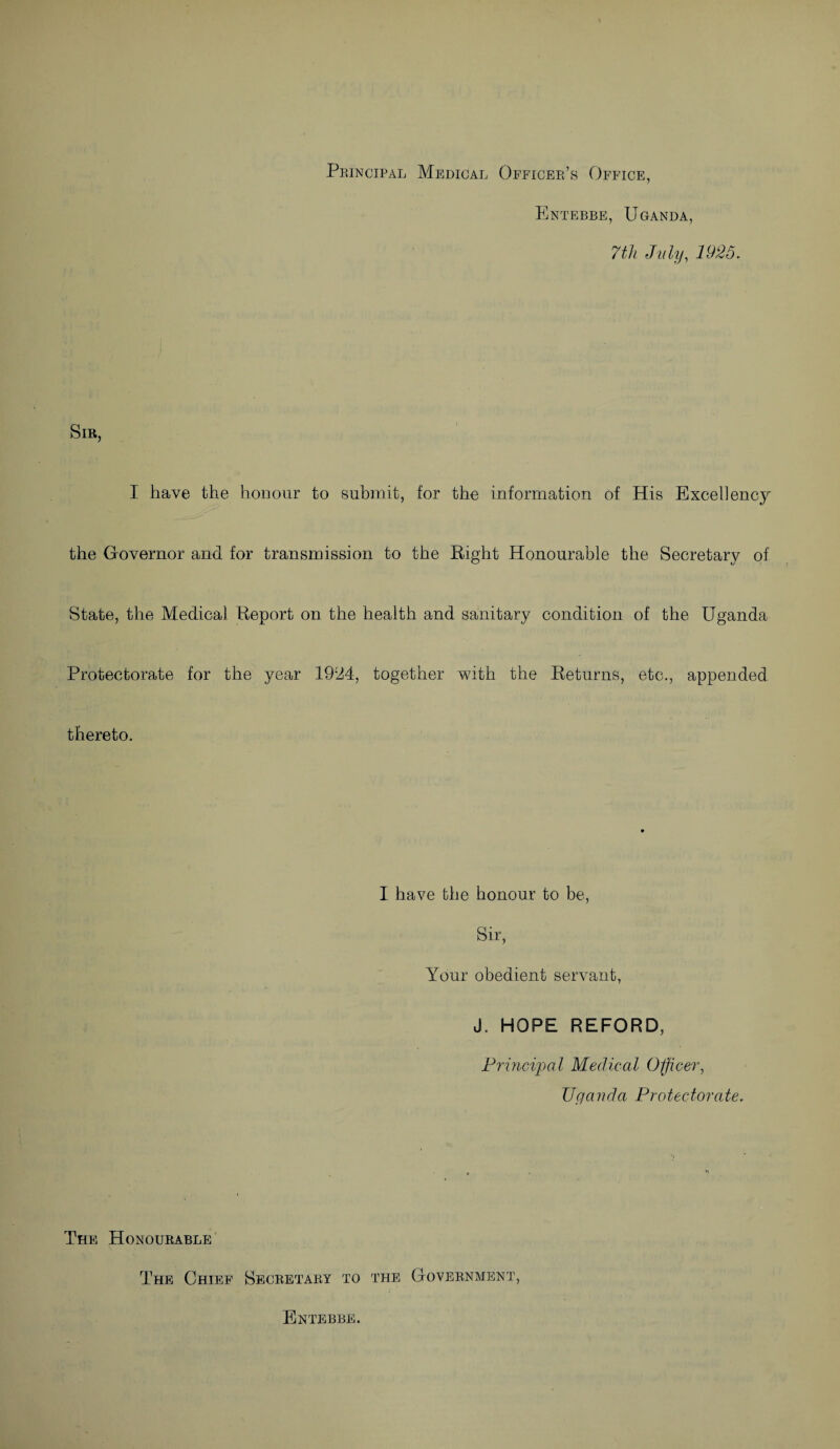 Principal Medical Officer’s Office, Entebbe, Uganda, 7th July, 1925. Sir, I have the honour to submit, for the information of His Excellency the Governor and for transmission to the Right Honourable the Secretary of State, the Medical Report on the health and sanitary condition of the Uganda Protectorate for the year 19iJ4, together with the Returns, etc., appended thereto. I have the honour to be, Sir, Your obedient servant, J. HOPE REFORD, Principal Medical Officer, Uganda Protectorate. The Honourable The Chief Secretary to the Government, Entebbe.