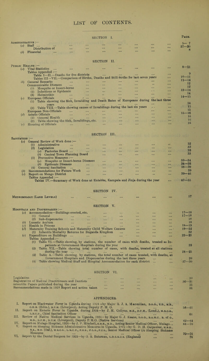 list of contents. section i. Page. Administrative :— (a) Staff ... Distribution of (b) Financial 5— 7 27—30 8 SECTION II. Public Health :— (a) Vital Statistics Tables Appended :— Table I—II.—Deaths for five districts ... Tables III—VII.—Comparison of Births, Deaths and Still-births for last seven years 0>) ('•) ('/) O General Remarks Communicable Diseases (ll Mosquito or Insect-borne (2) Infectious or Epidemic (3) Helminthic European Officials ... ••• ••• ••• ”• , . 4 , , ,, (1) Table showing the Sick, Invaliding and Death Rates of Europeans during the last three years (2) Table VIII.—Table showing causes of Invalidings during the last six years European Non-Officials Asiatic Officials (1) General Health ... _ ••• (2) Table showing the Sick, Invalidings, etc. Housing of Officials 8—11 9 10—11 11— 14 12 12 12— 14 14 14— 15 14 15 15 15— 16 16 Hi Hi SECTION III. Sanitation :— (a) General Review of Work done :— (1) Administrative (2) Legislation (a) Factories Board ... (h) Central Town Planning Board (3) Preventive Measures :— (<■/) Mosquito or Insect-borne Diseases (b) Epidemic Diseases (4) General Sanitation (b) Recommendations for Future Work (e) Report on Mengo District Tables Appended :— Tables IV.—Summary of Work done at Entebbe, Kampala and Jinja during the year 32 33 33 33 33— 34 34— 38 38— 39 39 39— 46 47—55 SECTION IV. Meteorology (Lake Levels) SECTION V. Hospitals and Dispensaries :— («) Accommodation—Buildings erected, etc. (1) General (2) Sub-dispensaries (b) Lunatic Asylum (o) Health in Prisons (r7) Maternity Training Schools and Maternity Child Welfare Centres (1) Infantile Mortality Returns for Buganda Kingdom (c) Expenditure on Buildings ... Tables Appended (!) Table VI.—Table showing, by stations, the number of cases with deaths, treated as In¬ patients at Government Hospitals during the year (2) Table VII.—Table showing total number of cases, with deaths, treated at all stations during the year ... (3) Table A.—Table showing, by stations, the total number of cases treated, with deaths, at Government Hospitals and Dispensaries during the last three years (4) Table showing Medical Staff and Hospital Accommodation for each district ... 17—18 17—18 18 18 18— 19 19— 22 22 22—23 23 24—25 26 27—30 SECTION VI. Legislation Registration of Medical Practitioners and Dentists Scientific Papers published during the year Recommendations made in 1923 Report and action taken 30 30—31 31 31 APPENDICES. I. Report on Blackwater Fever in Uganda during 1924— by Major R. J. A. Macmillan, d.s.o., t.d., m.b., c.h.b. (Edin.), d.t.m. (Liverpool), Acting Deputy P. M, O. ... ... ... ... 56—61 II. Report on Enteric Fever in Uganda, during 1924—by J. M. Collyns, m.b., d.p.h., (Lond.), m.r.c.s., l. r.c.p., Chief Sanitation Officer ... ... ... ... ... ... 61 III. Review of Native Medical Services in Uganda, 1924 —by Major G. J. Keane, d.s.o., r.a.m.c., r. of o., m. d., d.p.h., d.t.m. (Liverpool), Deputy P.M.O. (Native Services) .. ... ... 62—64 IV. Reporton Mulago Hospital, 1924—by -J. P. Mitchell,o.b.e., m.d., Acting Senior Medical Officer, Mulago... 64—70 V. Report on Sleeping Sickness Administrative Measures in Uganda, 1924—by G. D. H. Carpenter, m.b.e., b.a., m.d. (Oxf.), m.r.c.s., l.r.c.p., e.e.s., p.L.s.,f.z.s., Senior Medical Officer i/c Sleeping Sickness Measures ... ... ... ... ... ... ... ... 70_76 VI. Report by the Dental Surgeon for 1925—by G. S. Bateman, l.d.s.r.c.s. (England) ... ... 76