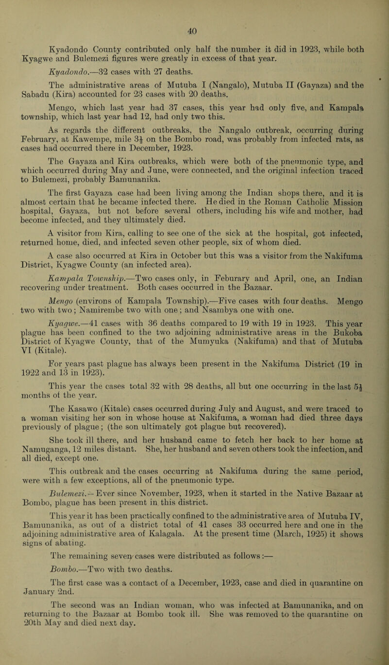 Kyadondo County contributed only half the number it did in 1923, while both Kyagwe and Bulemezi figures wTere greatly in excess of that year. Kyaclondo.—32 cases with 27 deaths. The administrative areas of Mutuba I (Nangalo), Mutuba II (Gayaza) and the Sabadu (Kira) accounted for 23 cases with 20 deaths. Mengo, which last year had 37 cases, this year had only five, and Kampala township, which last year had 12, had only two this. As regards the different outbreaks, the Nangalo outbreak, occurring during February, at Kawempe, mile 3£ on the Bombo road, was probably from infected rats, as cases had occurred there in December, 1923. The Gayaza and Kira outbreaks, which were both of the pneumonic type, and which occurred during May and June, were connected, and the original infection traced to Bulemezi, probably Bamunanika. The first Gayaza case had been living among the Indian shops there, and it is almost certain that he became infected there. He died in the Roman Catholic Mission hospital, Gayaza, but not before several others, including his wife and mother, had become infected, and they ultimately died. A visitor from Kira, calling to see one of the sick at the hospital, got infected, returned home, died, and infected seven other people, six of whom died. A case also occurred at Kira in October but this was a visitor from the Nakifuma District, Kyagwe County (an infected area). Kampala Township.—Two cases only, in Feburary and April, one, an Indian recovering under treatment. Both cases occurred in the Bazaar. Mengo (environs of Kampala Township).—Five cases with four deaths. Mengo two with two; Namirembe two with one; and Nsambya one with one. Kyagwe.—41 cases with 36 deaths compared to 19 with 19 in 1923. This year plague has been confined to the two adjoining administrative areas in the Bukoba District of Kyagwe County, that of the Mumyuka (Nakifuma) and that of Mutuba VI (Kitale). For years past plague has always been present in the Nakifuma District (19 in 1922 and 13 in 1923). This year the cases total 32 with 28 deaths, all but one occurring in the last 5% months of the year. The Kasawo (Kitale) cases occurred during July and August, and were traced to a woman visiting her son in whose house at Nakifuma, a woman had died three days previously of plague; (the son ultimately got plague but recovered). She took ill there, and her husband came to fetch her back to her home at Namuganga, 12 miles distant. She, her husband and seven others took the infection, and all died, except one. This outbreak and the cases occurring at Nakifuma during the same period, were with a few exceptions, all of the pneumonic type. Bulemezi. — Ever since November, 1923, when it started in the Native Bazaar at Bombo, plague has been present in this district. This year it has been practically confined to the administrative area of Mutuba IV, Bamunanika, as out of a district total of 41 cases 33 occurred here and one in the adjoining administrative area of Kalagala. At the present time (March, 1925) it shows signs of abating. The remaining seveiy cases were distributed as follows :— Bombo.—Two with two deaths. The first case was a contact of a December, 1923, case and died in quarantine on January 2nd. The second was an Indian woman, who was infected at Bamunanika, and on returning to the Bazaar at Bombo took ill. She was removed to the quarantine on 20th May and died next day.