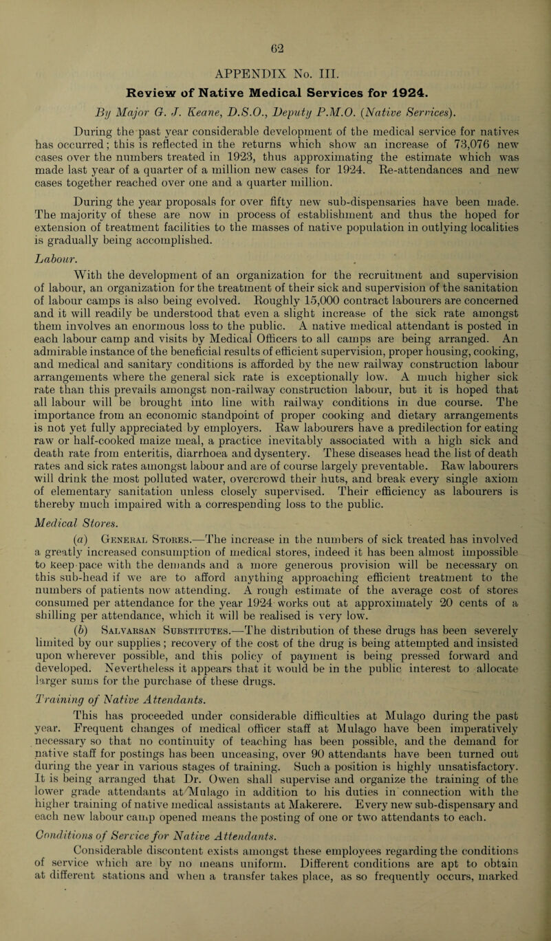 APPENDIX No. III. Review of Native Medical Services for 1924. By Major G. J. Keane, D.S.O., Deputy P.M.O. (Native Services). During the past year considerable development of the medical service for natives has occurred; this is reflected in the returns which show an increase of 73,076 new cases over the numbers treated in 1923, thus approximating the estimate which was made last year of a quarter of a million new cases for 1924. Re-attendances and new cases together reached over one and a quarter million. During the year proposals for over fifty new sub-dispensaries have been made. The majority of these are now in process of establishment and thus the hoped for extension of treatment facilities to the masses of native population in outlying localities is gradually being accomplished. Labour. With the development of an organization for the recruitment and supervision of labour, an organization for the treatment of their sick and supervision of the sanitation of labour camps is also being evolved. Roughly 15,000 contract labourers are concerned and it will readily be understood that even a slight increase of the sick rate amongst them involves an enormous loss to the public. A native medical attendant is posted in each labour camp and visits by Medical Officers to all camps are being arranged. An admirable instance of the beneficial results of efficient supervision, proper housing, cooking, and medical and sanitary conditions is afforded by the new railway construction labour arrangements where the general sick rate is exceptionally low. A much higher sick rate than this prevails amongst non-railway construction labour, but it is hoped that all labour will be brought into line with railway conditions in due course. The importance from an economic standpoint of proper cooking and dietary arrangements is not yet fully appreciated by employers. Raw labourers have a predilection for eating raw or half-cooked maize meal, a practice inevitably associated with a high sick and death rate from enteritis, diarrhoea and dysentery. These diseases head the list of death rates and sick rates amongst labour and are of course largely preventable. Raw labourers will drink the most polluted water, overcrowd their huts, and break every single axiom of elementary sanitation unless closely supervised. Their efficiency as labourers is thereby much impaired with a correspending loss to the public. Medical Stores. (a) General Stores.—The increase in the numbers of sick treated has involved a greatly increased consumption of medical stores, indeed it has been almost impossible to Keep-pace with the demands and a more generous provision will be necessary on this sub-head if we are to afford anything approaching efficient treatment to the numbers of patients now attending. A rough estimate of the average cost of stores consumed per attendance for the year 1924 works out at approximately 20 cents of a shilling per attendance, which it will be realised is very low. (b) Salvarsan Substitutes.—The distribution of these drugs has been severely limited by our supplies; recovery of the cost of the drug is being attempted and insisted upon wherever possible, and this policy of payment is being pressed forward and developed. Nevertheless it appears that it would be in the public interest to allocate larger sums for the purchase of these drugs. Training of Native Attendants. This has proceeded under considerable difficulties at Mulago during the past year. Frequent changes of medical officer staff at Mulago have been imperatively necessary so that no continuity of teaching has been possible, and the demand for native staff for postings has been unceasing, over 90 attendants have been turned out during the year in various stages of training. Such a position is highly unsatisfactory. It is being arranged that Dr. Owen shall supervise and organize the training of the lower grade attendants atfiVlulago in addition to his duties in connection with the higher training of native medical assistants at Makerere. Every new sub-dispensary and each new labour camp opened means the posting of one or two attendants to each. Conditions of Service for Native Attendants. Considerable discontent exists amongst these employees regarding the conditions of service which are by no means uniform. Different conditions are apt to obtain at different stations and when a transfer takes place, as so frequently occurs, marked