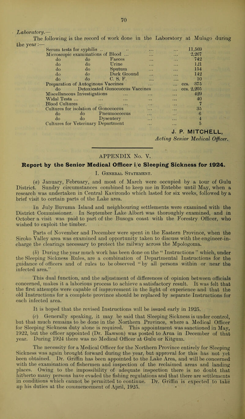 Laboratory.— The following is the record of work done in the Laboratory at the year:— Serum tests for syphilis Microscopic examinations of Blood Mu 1 ago during do do Faeces do do Urine do do Sputum do do Dark Ground do do C. S, F. Preparation of Autoginous Vaccines do Detoxicated Gonococcus Vaccine Miscellaneous Investigations Widal Tests ... Blood Cultures Cultures for isolation of Gonococcus do do Pneumococcus do do Dysentery Cultures for Veterinary Department CCS. CCS. 11,569 2,267 742 121 154 142 10 375 2,205 429 40 7 35 6 4 5 P. MITCHELL, Acting Senior Medical Officer. APPENDIX No. V. Report by the Senior Medical Officer i/c Sleeping Sickness for 1924. I. General Statement. (a) January, February, and most of March were occupied by a tour of Gulu District. Sundry circumstances combined to keep me in Entebbe until May, when a research was undertaken in Central Kavirondo which lasted for six weeks, followed by a brief visit to certain parts of the Lake area. In July Buvuma Island and neighbouring settlements were examined with the District Commissioner. In September Lake Albert was thoroughly examined, and in October a visit was paid to part of the Busoga coast with the Forestry Officer, who wished to exploit the timber. Parts of November and December were spent in the Eastern Province, when the Siroko Valley area was examined and opportunity taken to discuss with the engineer-in¬ charge the clearings necessary to protect the railway across the Mpologoma. (b) During the year much work has been done on the “ Instructions ” which, under the Sleeping Sickness Buies, are a combination of Departmental Instructions for the guidance of officers and of rules to be observed “ by all persons within or near the infected area.” This dual function, and the adjustment of differences of opinion between officials concerned, makes it a laborious process to achieve a satisfactory result. It was felt that the first attempts were capable of improvement in the light of experience and that the old Instructions for a complete province should be replaced by separate Instructions for each infected area. It is hoped that the revised Instructions will be issued early in 1925. (c) Generally speaking, it may be said that Sleeping Sickness is under control, hut that much remains to be done in the Northern Province, where a Medical Officer for Sleeping Sickness duty alone is required. This appointment was sanctioned in May, 1922, but the officer appointed (Dr. Bawson) was posted to Arua in December of that year. During 1924 there was no Medical Officer at Gulu or Kitgum. The necessity for a Medical Officer for the Northern Province entirely for Sleeping Sickness was again brought forward during the year, but approval for this has not yet been obtained. Dr. Griffin has been appointed to the Lake Area, and will be concerned with the examination of fishermen and inspection of the reclaimed areas and landing places. Owing to the impossibility of adequate inspection there is no doubt that hitherto many persons have evaded the fishing regulations and that there are settlements in conditions which cannot be permitted to continue. Dr. Griffin is expected to take up his duties at the commencement of April, 1925. «